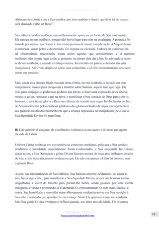 Issuu.com/oEstandarteDeCristo
Altíssimo te cobrirá com a Sua sombra; por isso também o Santo, que de ti há de nascer,
será chamado Filho de Deus”.
Sua infinita condescendência maravilhosamente apareceu na forma de Seu nascimento.
Ele nasceu em um estábulo, porque não havia lugar para eles na estalagem. A pousada foi
tomada por outros, que foram vistos como pessoas de maior consideração. A Virgem bem-
aventurada, sendo pobre e desprezada, foi expulsa ou excluída. Embora ela estivesse em
tal circunstância necessitada, ainda assim aqueles que consideraram a si mesmos
melhores, não deram lugar a ela; e, portanto, no tempo dela dar à luz, foi obrigada a valer-
se de um estábulo; e quando a criança nasceu, foi envolta em panos, e deitado em uma
manjedoura. Ali Cristo dispôs-se como uma criancinha, e ali Ele eminentemente apareceu
como um cordeiro.
Mas, ainda esta criança frágil, nascida desta forma, em um estábulo, e deitado em uma
manjedoura, nasceu para conquistar e triunfar sobre Satanás, aquele leão que ruge. Ele
veio para subjugar os poderosos poderes das trevas, e fazer uma exposição deles aberta-
mente, e assim, restaurar a paz na terra, e manifestar a boa vontade de Deus para com os
homens, e para trazer glória a Deus nas alturas, de acordo com o que foi declarado no fim
de Seu nascimento pelos cânticos jubilosos das gloriosas hostes de anjos que apareceram
aos pastores no mesmo momento em que a criança repousava na manjedoura; pelo que a
Sua dignidade Divina foi manifesta.
B) Este admirável conjunto de excelências evidencia-se nas ações e diversas passagens
da vida de Cristo.
Embora Cristo habitasse em circunstâncias exteriores medianas, pelo que a Sua condes-
cendência e humildade especialmente foram evidenciadas, e Sua majestade foi velada;
ainda assim, a Sua Divindade e glória Divina fizeram muitos de Seus atos brilharem através
do véu, e isto ilustrativamente evidenciou que Ele não era apenas o Filho do homem, mas
o grande Deus.
Assim, nas circunstâncias de Sua infância, Sua baixeza exterior evidenciou-se; ainda as-
sim, havia algo então, para manifestar a Sua dignidade Divina, no ser dos homens sábios
despertados a virem do Oriente para prestar-lhe honra, sendo guiados por uma estrela
milagrosa, e vindo e prostrando-se e adorando-O, e presenteando-O com ouro, incenso e
mirra. Sua humildade e mansidão maravilhosamente evidenciaram-se em Sua sujeição à
Sua mãe e nomeado pai, quando Ele era criança. Nisto Ele apareceu como um cordeiro.
Mas Sua glória Divina irrompeu e brilhou quando, aos doze anos de idade, Ele disputou
 