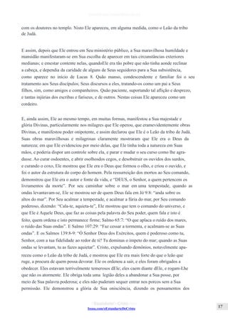 Issuu.com/oEstandarteDeCristo
com os doutores no templo. Nisto Ele apareceu, em alguma medida, como o Leão da tribo
de Judá.
E assim, depois que Ele entrou em Seu ministério público, a Sua maravilhosa humildade e
mansidão manifestaram-se em Sua escolha de aparecer em tais circunstâncias exteriores
medianas; e emestar contente nelas, quandoEle era tão pobre que não tinha aonde reclinar
a cabeça, e dependia da caridade de alguns de Seus seguidores para a Sua subsistência,
como aparece no início de Lucas 8. Quão manso, condescendente e familiar foi o seu
tratamento aos Seus discípulos; Seus discursos a eles, tratando-os como um pai a Seus
filhos, sim, como amigos e companheiros. Quão paciente, suportando tal aflição e desprezo,
e tantas injúrias dos escribas e fariseus, e de outros. Nestas coisas Ele apareceu como um
cordeiro.
E, ainda assim, Ele ao mesmo tempo, em muitas formas, manifestou a Sua majestade e
glória Divinas, particularmente nos milagres que Ele operou, que eramevidentemente obras
Divinas, e manifestou poder onipotente, e assim declarou que Ele é o Leão da tribo de Judá.
Suas obras maravilhosas e milagrosas claramente mostraram que Ele era o Deus da
natureza; em que Ele evidenciou por meio delas, que Ele tinha toda a natureza em Suas
mãos, e poderia dispor um controle sobre ela, e parar e mudar o seu curso como lhe agra-
dasse. Ao curar osdoentes, e abrir osolhosdos cegos, e desobstruir os ouvidos dos surdos,
e curando o coxo, Ele mostrou que Ele era o Deus que formou o olho, e criou o ouvido, e
foi o autor da estrutura do corpo do homem. Pela ressurreição dos mortos ao Seu comando,
demonstrou que Ele era o autor e fonte da vida, e “DEUS, o Senhor, a quem pertencem os
livramentos da morte”. Por seu caminhar sobre o mar em uma tempestade, quando as
ondas levantavam-se, Ele se mostrou ser de quem Deus fala em Jó 9:8: “anda sobre os
altos do mar”. Por Seu acalmar a tempestade, e acalmar a fúria do mar, por Seu comando
poderoso, dizendo: “Cala-te, aquieta-te”, Ele mostrou que tem o comando do universo, e
que Ele é Aquele Deus, que faz as coisas pela palavra do Seu poder, quem fala e isto é
feito, quem ordena e isto permanece firme; Salmo 65:7: “O que aplaca o ruído dos mares,
o ruído das Suas ondas”. E Salmo 107:29: “Faz cessar a tormenta, e acalmam-se as Suas
ondas”. E os Salmos 139:8-9: “Ó Senhor Deus dos Exércitos, quem é poderoso como tu,
Senhor, com a tua fidelidade ao redor de ti? Tu dominas o ímpeto do mar; quando as Suas
ondas se levantam, tu as fazes aquietar”. Cristo, expulsando demônios, notavelmente apa-
receu como o Leão da tribo de Judá, e mostrou que Ele era mais forte do que o leão que
ruge, a procura de quem possa devorar. Ele os ordenou a sair, e eles foram obrigados a
obedecer. Eles estavam terrivelmente temerosos dEle; eles caem diante dEle, e rogam-Lhe
que não os atormente. Ele obriga toda uma legião deles a abandonar a Sua posse, por
meio de Sua palavra poderosa; e eles não puderam sequer entrar nos porcos sem a Sua
permissão. Ele demonstrou a glória de Sua onisciência, dizendo os pensamentos dos
 