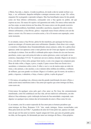 Issuu.com/oEstandarteDeCristo
e Maria, Sua mãe, e, depois, vivendo na pobreza, de modo a não ter aonde reclinar a ca-
beça; e no sofrimento daquelas múltiplas e amargas censuras como as que Ele sofreu,
enquanto Ele ia pregando e operando milagres. Mas Sua humilhação nunca foi tão grande
como em Seus últimos sofrimentos, começando com a Sua agonia no jardim, até que
expirou na cruz. Ele nunca foi sujeito a tal ignomínia até então, Ele nunca sofreu tanta dor
em Seu corpo, ou tanta tristeza em Sua alma; Ele nunca esteve em tão grande exercício
de Sua condescendência, humildade, mansidão e paciência, enquanto Ele esteve nestes
últimos sofrimentos; a Sua Divina glória e majestade nunca foram cobertas com um tão
denso e escuro véu; Ele nunca se esvaziou assim, e fez a Si mesmo sem reputação, como
neste momento.
E, no entanto, nunca a Sua Divina glória foi tão manifesta, por quaisquer de Seus atos,
quanto ao entregar a Si mesmo para esses sofrimentos. Quando o fruto disso veio a surgir,
e o mistério e finalidades disso foramdesdobrados emseu anúncio, então, fez a glória disso
aparecer, então isso apareceu como o mais glorioso ato de Cristo que alguma vez realizou
em direção à criatura. Este ato dEle é celebrado pelos anjos e hostes do céu com louvores
peculiares, como o que está acima de todos os outros gloriosos, como você pode ver no
contexto, (Apocalipse 5:9-12): “E cantavam um novo cântico, dizendo: Digno és de tomar o
livro, e de abrir os Seus selos; porque foste morto, e com o teu sangue nos compraste para
Deus de toda a tribo, e língua, e povo, e nação; E para o nosso Deus nos fizeste reis e
sacerdotes; e reinaremos sobre a terra. E olhei, e ouvi a voz de muitos anjos ao redor do
trono, e dos animais, e dos anciãos; e era o número deles milhões de milhões, e milhares
de milhares, que com grande voz diziam: Digno é o Cordeiro, que foi morto, de receber o
poder, e riquezas, e sabedoria, e força, e honra, e glória, e ações de graças”.
2. Ele nunca, em qualquer ato, ofereceu uma tão grande manifestação de amor a Deus, e
ainda assim nunca manifestou tanto o Seu amor por aqueles que eram inimigos de Deus,
como neste ato.
Cristo nunca fez qualquer coisa pela qual o Seu amor ao Pai fosse tão eminentemente
manifestado, como Ele estabeleceu em Sua vida, sob tais indizíveis sofrimentos, em obe-
diência à Sua ordenança e pela vindicação da honra de Sua autoridade e majestade; nem
alguma vez qualquer mera criatura deu tal testemunho de amor a Deus como foi este.
E, no entanto, esta foi a maior expressão de Seu amor para os homens pecadores que
eram inimigos de Deus; Romanos 5:10: “nós, sendo inimigos, fomos reconciliados com
Deus pela morte de seu Filho”. A grandeza do amor de Cristo pelos tais, aparece em nada
mais do que em Seu amor ao morrer. Aquele sangue de Cristo, que caiu em grandes gotas
no chão, em Sua agonia, foi derramado por amor aos inimigos de Deus, e Seus próprios.
 