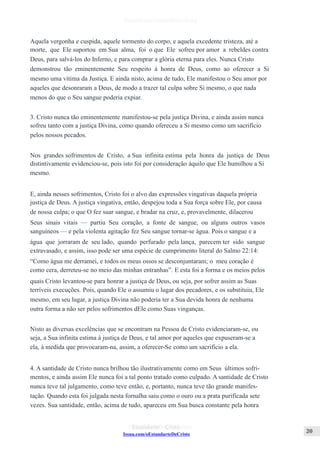 Issuu.com/oEstandarteDeCristo
Aquela vergonha e cuspida, aquele tormento do corpo, e aquela excedente tristeza, até a
morte, que Ele suportou em Sua alma, foi o que Ele sofreu por amor a rebeldes contra
Deus, para salvá-los do Inferno, e para comprar a glória eterna para eles. Nunca Cristo
demonstrou tão eminentemente Seu respeito à honra de Deus, como ao oferecer a Si
mesmo uma vítima da Justiça. E ainda nisto, acima de tudo, Ele manifestou o Seu amor por
aqueles que desonraram a Deus, de modo a trazer tal culpa sobre Si mesmo, o que nada
menos do que o Seu sangue poderia expiar.
3. Cristo nunca tão eminentemente manifestou-se pela justiça Divina, e ainda assim nunca
sofreu tanto com a justiça Divina, como quando ofereceu a Si mesmo como um sacrifício
pelos nossos pecados.
Nos grandes sofrimentos de Cristo, a Sua infinita estima pela honra da justiça de Deus
distintivamente evidenciou-se, pois isto foi por consideração àquilo que Ele humilhou a Si
mesmo.
E, ainda nesses sofrimentos, Cristo foi o alvo das expressões vingativas daquela própria
justiça de Deus. A justiça vingativa, então, despejou toda a Sua força sobre Ele, por causa
de nossa culpa; o que O fez suar sangue, e bradar na cruz, e, provavelmente, dilacerou
Seus sinais vitais — partiu Seu coração, a fonte de sangue, ou alguns outros vasos
sanguíneos — e pela violenta agitação fez Seu sangue tornar-se água. Pois o sangue e a
água que jorraram de seu lado, quando perfurado pela lança, parecem ter sido sangue
extravasado, e assim, isso pode ser uma espécie de cumprimento literal do Salmo 22:14:
“Como água me derramei, e todos os meus ossos se desconjuntaram; o meu coração é
como cera, derreteu-se no meio das minhas entranhas”. E esta foi a forma e os meios pelos
quais Cristo levantou-se para honrar a justiça de Deus, ou seja, por sofrer assim as Suas
terríveis execuções. Pois, quando Ele o assumiu o lugar dos pecadores, e os substituiu, Ele
mesmo, em seu lugar, a justiça Divina não poderia ter a Sua devida honra de nenhuma
outra forma a não ser pelos sofrimentos dEle como Suas vinganças.
Nisto as diversas excelências que se encontram na Pessoa de Cristo evidenciaram-se, ou
seja, a Sua infinita estima à justiça de Deus, e tal amor por aqueles que expuseram-se a
ela, à medida que provocaram-na, assim, a oferecer-Se como um sacrifício a ela.
4. A santidade de Cristo nunca brilhou tão ilustrativamente como em Seus últimos sofri-
mentos, e ainda assim Ele nunca foi a tal ponto tratado como culpado. A santidade de Cristo
nunca teve tal julgamento, como teve então, e, portanto, nunca teve tão grande manifes-
tação. Quando esta foi julgada nesta fornalha saiu como o ouro ou a prata purificada sete
vezes. Sua santidade, então, acima de tudo, apareceu em Sua busca constante pela honra
 