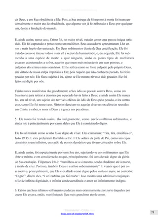 Issuu.com/oEstandarteDeCristo
de Deus, e em Sua obediência a Ele. Pois, a Sua entrega de Si mesmo à morte foi transcen-
dentalmente o maior ato de obediência, que alguma vez já foi tributado a Deus por qualquer
um, desde a fundação do mundo.
E, ainda assim, nesse caso, Cristo foi, no maior nível, tratado como uma pessoa iníqua teria
sido. Ele foi capturado e preso como um malfeitor. Seus acusadores apresentaram-Lhe co-
mo o mais ímpio desventurado. Em Seus sofrimentos diante de Sua crucificação, Ele foi
tratado como se tivesse sido o mais vil e o pior da humanidade, e, em seguida, Ele foi sub-
metido a uma espécie de morte, a qual ninguém, senão os piores tipos de malfeitores
estavam acostumados a sofrer, aqueles que eram mais miseráveis em suas pessoas, e
culpados dos crimes mais sombrios. E Ele sofreu como se fosse culpado pelo próprio Deus,
em virtude de nossa culpa imputada a Ele; pois Aquele que não conheceu pecado, foi feito
pecado por nós; Ele ficou sujeito à ira, como se Ele mesmo tivesse sido pecador. Ele foi
feito maldição por nós.
Cristo nunca manifestou tão grandemente o Seu ódio ao pecado contra Deus, como em
Sua morte para retirar a desonra que o pecado havia feito a Deus; e ainda assim Ele nunca
foi, em tal nível, um sujeito dos terríveis efeitos do ódio de Deus pelo pecado, e ira contra
este, como Ele foi nesse caso. Nisto evidenciam-se aquelas diversas excelências reunidas
em Cristo, a saber, o amor a Deus e a graça aos pecadores.
5. Ele nunca foi tratado assim, tão indignamente, como em Seus últimos sofrimentos, e
ainda isto é principalmente por causa deles que Ele é considerado digno.
Ele foi ali tratado como se não fosse digno de viver. Eles clamaram: “Tira, tira, crucifica-o”,
João 19:15. E eles preferiram Barrabás a Ele. E Ele sofreu da parte do Pai, como um cujos
deméritos eram infinitos, em razão de nossos deméritos que foram colocados sobre Ele.
E, ainda assim, foi especialmente por esse Seu ato, sujeitando-se aos sofrimentos que Ele
obteve mérito, e em consideração ao que, principalmente, foi considerado digno da glória
de Sua exaltação. Filipenses 2:8-9: “humilhou-se a si mesmo, sendo obediente até à morte,
e morte de cruz. Por isso, também Deus o exaltou soberanamente”. E vemos que é por es-
se motivo, principalmente, que Ele é exaltado como digno pelos santos e anjos, no contexto:
“Digno”, dizem eles, “é o Cordeiro que foi morto”. Isso mostra uma admirável conjunção
nEle de infinita dignidade, e infinita condescendência e amor ao infinitamente indigno.
6. Cristo em Seus últimos sofrimentos padeceu mais extremamente por parte daqueles por
quem Ele estava, então, manifestando Seu mais grandioso ato de amor.
 