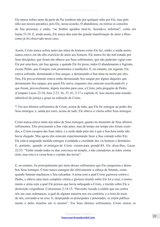 Issuu.com/oEstandarteDeCristo
Ele nunca sofreu tanto da parte do Pai (embora não por qualquer ódio por Ele, mas pelo
ódio aos nossos pecados), pois Ele, nessa ocasião, O abandonou, ou retirou os consolos
de Sua presença; e então, “ao Senhor agradou moê-lo, fazendo-o enfermar”, como em
Isaías 53:10. E, ainda assim, Ele nunca deu uma tão grande manifestação de amor a Deus
como já foi observado nesse caso.
Assim, Cristo nunca sofreu tanto nas mãos de homens como Ele fez, então; e ainda assim,
nunca esteve em tão alto exercício de amor aos homens. Ele nunca foi tão mal tratado por
Seus discípulos; que foram tão alheios aos Seus sofrimentos, que não puderam vigiar com
Ele por uma hora, em Sua agonia; e quando Ele foi preso, todos O abandonaram e fugiram,
exceto Pedro, que O negou com juramentos e maldições. E, no entanto, em seguida, Ele
estava sofrendo, derramando o Seu sangue, e derramando a Sua alma na morte por eles.
Sim, Ele provavelmente estava então derramando Seu sangue por alguns daqueles que
derramaram Seu sangue, por quem Ele orava, enquanto eles estavam crucificando-O; e
que foram, provavelmente, depois trazidos para casa, a Cristo, pela pregação de Pedro.
(Compare Lucas 23:34; Atos 2:23, 36, 37, 41; 3:17 e capítulo 4). Isso mostra uma reunião
admirável de justiça e graça na redenção de Cristo.
7. Foi nos últimos sofrimentos de Cristo, acima de tudo, que Ele foi entregue ao poder dos
Seus inimigos; e, ainda por estes, acima de tudo, Ele obteve a vitória sobre Seus inimigos.
Cristo nunca esteve tanto nas mãos de Seus inimigos, quanto no momento de Seus últimos
sofrimentos. Eles procuraram a Sua vida antes; mas de tempo em tempo eles foram conti-
dos, e Cristo escapou das Suas mãos, e a razão dada para isto é que a Sua hora ainda não
havia chegado. Mas agora eles estavam experimentando fazer a Sua vontade sobre Ele;
Ele estava emgrande medida entregue à maldade e crueldade dos vis homens e demônios.
E, portanto, quando os inimigos de Cristo vieram para prendê-lO, Ele disse-lhes, Lucas
22:53: “Tenho estado todos os dias convosco no templo, e não estendestes as mãos contra
mim, mas esta é a vossa hora e o poder das trevas”.
E, no entanto, foi principalmente por meio desses sofrimentos que Ele conquistou e derru-
bou Seus inimigos. Cristo nunca esmagou tão efetivamente a cabeça de Satanás, como
quando Satanás machucou o Seu calcanhar. A arma com a qual Cristo guerreou contra o
Diabo, e obteve uma mais completa vitória e glorioso triunfo sobre Ele foi a cruz, o instru-
mento e arma com a qual Ele pensou que havia subjugado a Cristo, e trazido sobre Ele a
destruição vergonhosa. Colossenses 2:14-15: “Havendo riscado a cédula que era contra
nós nas suas ordenanças, a qual de alguma maneira nos era contrária, e a tirou do meio
de nós, cravando-a na cruz. E, despojando os principados e potestades, os expôs publica-
mente e deles triunfou em si mesmo”. Em Seus últimos sofrimentos, Cristo minou os
 