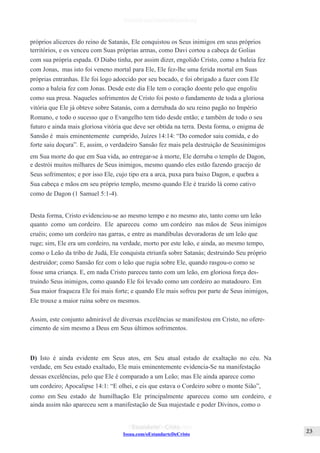 Issuu.com/oEstandarteDeCristo
próprios alicerces do reino de Satanás, Ele conquistou os Seus inimigos em seus próprios
territórios, e os venceu com Suas próprias armas, como Davi cortou a cabeça de Golias
com sua própria espada. O Diabo tinha, por assim dizer, engolido Cristo, como a baleia fez
com Jonas, mas isto foi veneno mortal para Ele, Ele fez-lhe uma ferida mortal em Suas
próprias entranhas. Ele foi logo adoecido por seu bocado, e foi obrigado a fazer com Ele
como a baleia fez com Jonas. Desde este dia Ele tem o coração doente pelo que engoliu
como sua presa. Naqueles sofrimentos de Cristo foi posto o fundamento de toda a gloriosa
vitória que Ele já obteve sobre Satanás, com a derrubada do seu reino pagão no Império
Romano, e todo o sucesso que o Evangelho tem tido desde então; e também de todo o seu
futuro e ainda mais gloriosa vitória que deve ser obtida na terra. Desta forma, o enigma de
Sansão é mais eminentemente cumprido, Juízes 14:14: “Do comedor saiu comida, e do
forte saiu doçura”. E, assim, o verdadeiro Sansão fez mais pela destruição de Seusinimigos
em Sua morte do que em Sua vida, ao entregar-se à morte, Ele derruba o templo de Dagon,
e destrói muitos milhares de Seus inimigos, mesmo quando eles estão fazendo gracejo de
Seus sofrimentos; e por isso Ele, cujo tipo era a arca, puxa para baixo Dagon, e quebra a
Sua cabeça e mãos em seu próprio templo, mesmo quando Ele é trazido lá como cativo
como de Dagon (1 Samuel 5:1-4).
Desta forma, Cristo evidenciou-se ao mesmo tempo e no mesmo ato, tanto como um leão
quanto como um cordeiro. Ele apareceu como um cordeiro nas mãos de Seus inimigos
cruéis; como um cordeiro nas garras, e entre as mandíbulas devoradoras de um leão que
ruge; sim, Ele era um cordeiro, na verdade, morto por este leão, e ainda, ao mesmo tempo,
como o Leão da tribo de Judá, Ele conquista etriunfa sobre Satanás; destruindo Seu próprio
destruidor; como Sansão fez com o leão que rugia sobre Ele, quando rasgou-o como se
fosse uma criança. E, em nada Cristo pareceu tanto com um leão, em gloriosa força des-
truindo Seus inimigos, como quando Ele foi levado como um cordeiro ao matadouro. Em
Sua maior fraqueza Ele foi mais forte; e quando Ele mais sofreu por parte de Seus inimigos,
Ele trouxe a maior ruína sobre os mesmos.
Assim, este conjunto admirável de diversas excelências se manifestou em Cristo, no ofere-
cimento de sim mesmo a Deus em Seus últimos sofrimentos.
D) Isto é ainda evidente em Seus atos, em Seu atual estado de exaltação no céu. Na
verdade, em Seu estado exaltado, Ele mais eminentemente evidencia-Se na manifestação
dessas excelências, pelo que Ele é comparado a um Leão; mas Ele ainda aparece como
um cordeiro; Apocalipse 14:1: “E olhei, e eis que estava o Cordeiro sobre o monte Sião”,
como em Seu estado de humilhação Ele principalmente apareceu como um cordeiro, e
ainda assim não apareceu sem a manifestação de Sua majestade e poder Divinos, como o
 