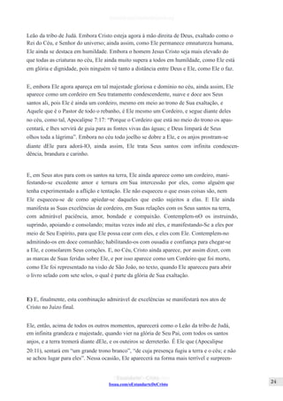 Issuu.com/oEstandarteDeCristo
Leão da tribo de Judá. Embora Cristo esteja agora à mão direita de Deus, exaltado como o
Rei do Céu, e Senhor do universo; ainda assim, como Ele permanece emnatureza humana,
Ele ainda se destaca em humildade. Embora o homem Jesus Cristo seja mais elevado do
que todas as criaturas no céu, Ele ainda muito supera a todos em humildade, como Ele está
em glória e dignidade, pois ninguém vê tanto a distância entre Deus e Ele, como Ele o faz.
E, embora Ele agora apareça em tal majestade gloriosa e domínio no céu, ainda assim, Ele
aparece como um cordeiro em Seu tratamento condescendente, suave e doce aos Seus
santos ali, pois Ele é ainda um cordeiro, mesmo em meio ao trono de Sua exaltação, e
Aquele que é o Pastor de todo o rebanho, é Ele mesmo um Cordeiro, e segue diante deles
no céu, como tal, Apocalipse 7:17: “Porque o Cordeiro que está no meio do trono os apas-
centará, e lhes servirá de guia para as fontes vivas das águas; e Deus limpará de Seus
olhos toda a lágrima”. Embora no céu todo joelho se dobre a Ele, e os anjos prostram-se
diante dEle para adorá-lO, ainda assim, Ele trata Seus santos com infinita condescen-
dência, brandura e carinho.
E, em Seus atos para com os santos na terra, Ele ainda aparece como um cordeiro, mani-
festando-se excedente amor e ternura em Sua intercessão por eles, como alguém que
tenha experimentado a aflição e tentação. Ele não esqueceu o que essas coisas são, nem
Ele esqueceu-se de como apiedar-se daqueles que estão sujeitos a elas. E Ele ainda
manifesta as Suas excelências de cordeiro, em Suas relações com os Seus santos na terra,
com admirável paciência, amor, bondade e compaixão. Contemplem-nO os instruindo,
suprindo, apoiando e consolando; muitas vezes indo até eles, e manifestando-Se a eles por
meio de Seu Espírito, para que Ele possa cear com eles, e eles com Ele. Contemplem-no
admitindo-os em doce comunhão; habilitando-os com ousadia e confiança para chegar-se
a Ele, e consolarem Seus corações. E, no Céu, Cristo ainda aparece, por assim dizer, com
as marcas de Suas feridas sobre Ele, e por isso aparece como um Cordeiro que foi morto,
como Ele foi representado na visão de São João, no texto, quando Ele apareceu para abrir
o livro selado com sete selos, o qual é parte da glória de Sua exaltação.
E) E, finalmente, esta combinação admirável de excelências se manifestará nos atos de
Cristo no Juízo final.
Ele, então, acima de todos os outros momentos, aparecerá como o Leão da tribo de Judá,
em infinita grandeza e majestade, quando vier na glória de Seu Pai, com todos os santos
anjos, e a terra tremerá diante dEle, e os outeiros se derreterão. É Ele que (Apocalipse
20:11), sentará em “um grande trono branco”, “de cuja presença fugiu a terra e o céu; e não
se achou lugar para eles”. Nessa ocasião, Ele aparecerá na forma mais terrível e surpreen-
 
