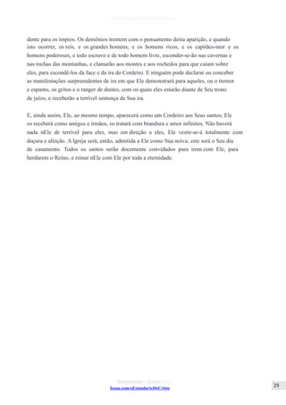 Issuu.com/oEstandarteDeCristo
dente para os ímpios. Os demônios tremem com o pensamento desta aparição, e quando
isto ocorrer, os reis, e os grandes homens, e os homens ricos, e os capitães-mor e os
homens poderosos, e todo escravo e de todo homem livre, esconder-se-ão nas cavernas e
nas rochas das montanhas, e clamarão aos montes e aos rochedos para que caiam sobre
eles, para escondê-los da face e da ira do Cordeiro. E ninguém pode declarar ou conceber
as manifestações surpreendentes de ira em que Ele demonstrará para aqueles, ou o tremor
e espanto, os gritos e o ranger de dentes, com os quais eles estarão diante de Seu trono
de juízo, e receberão a terrível sentença de Sua ira.
E, ainda assim, Ele, ao mesmo tempo, aparecerá como um Cordeiro aos Seus santos; Ele
os receberá como amigos e irmãos, os tratará com brandura e amor infinitos. Não haverá
nada nEle de terrível para eles, mas em direção a eles, Ele vestir-se-á totalmente com
doçura e afeição. A Igreja será, então, admitida a Ele como Sua noiva; este será o Seu dia
de casamento. Todos os santos serão docemente convidados para irem com Ele, para
herdarem o Reino, e reinar nEle com Ele por toda a eternidade.
 