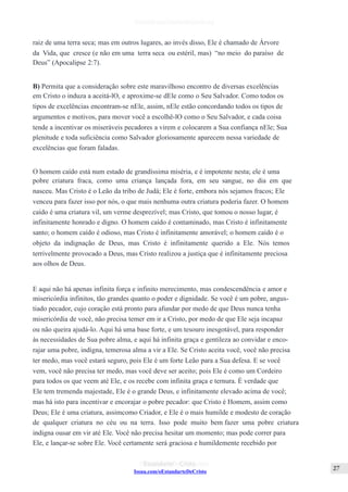 Issuu.com/oEstandarteDeCristo
raiz de uma terra seca; mas em outros lugares, ao invés disso, Ele é chamado de Árvore
da Vida, que cresce (e não em uma terra seca ou estéril, mas) “no meio do paraíso de
Deus” (Apocalipse 2:7).
B) Permita que a consideração sobre este maravilhoso encontro de diversas excelências
em Cristo o induza a aceitá-lO, e aproxime-se dEle como o Seu Salvador. Como todos os
tipos de excelências encontram-se nEle, assim, nEle estão concordando todos os tipos de
argumentos e motivos, para mover você a escolhê-lO como o Seu Salvador, e cada coisa
tende a incentivar os miseráveis pecadores a virem e colocarem a Sua confiança nEle; Sua
plenitude e toda suficiência como Salvador gloriosamente aparecem nessa variedade de
excelências que foram faladas.
O homem caído está num estado de grandíssima miséria, e é impotente nesta; ele é uma
pobre criatura fraca, como uma criança lançada fora, em seu sangue, no dia em que
nasceu. Mas Cristo é o Leão da tribo de Judá; Ele é forte, embora nós sejamos fracos; Ele
venceu para fazer isso por nós, o que mais nenhuma outra criatura poderia fazer. O homem
caído é uma criatura vil, um verme desprezível; mas Cristo, que tomou o nosso lugar, é
infinitamente honrado e digno. O homem caído é contaminado, mas Cristo é infinitamente
santo; o homem caído é odioso, mas Cristo é infinitamente amorável; o homem caído é o
objeto da indignação de Deus, mas Cristo é infinitamente querido a Ele. Nós temos
terrivelmente provocado a Deus, mas Cristo realizou a justiça que é infinitamente preciosa
aos olhos de Deus.
E aqui não há apenas infinita força e infinito merecimento, mas condescendência e amor e
misericórdia infinitos, tão grandes quanto o poder e dignidade. Se você é um pobre, angus-
tiado pecador, cujo coração está pronto para afundar por medo de que Deus nunca tenha
misericórdia de você, não precisa temer em ir a Cristo, por medo de que Ele seja incapaz
ou não queira ajudá-lo. Aqui há uma base forte, e um tesouro inesgotável, para responder
às necessidades de Sua pobre alma, e aqui há infinita graça e gentileza ao convidar e enco-
rajar uma pobre, indigna, temerosa alma a vir a Ele. Se Cristo aceita você, você não precisa
ter medo, mas você estará seguro, pois Ele é um forte Leão para a Sua defesa. E se você
vem, você não precisa ter medo, mas você deve ser aceito; pois Ele é como um Cordeiro
para todos os que veem até Ele, e os recebe com infinita graça e ternura. É verdade que
Ele tem tremenda majestade, Ele é o grande Deus, e infinitamente elevado acima de você;
mas há isto para incentivar e encorajar o pobre pecador: que Cristo é Homem, assim como
Deus; Ele é uma criatura, assimcomo Criador, e Ele é o mais humilde e modesto de coração
de qualquer criatura no céu ou na terra. Isso pode muito bem fazer uma pobre criatura
indigna ousar em vir até Ele. Você não precisa hesitar um momento; mas pode correr para
Ele, e lançar-se sobre Ele. Você certamente será graciosa e humildemente recebido por
 