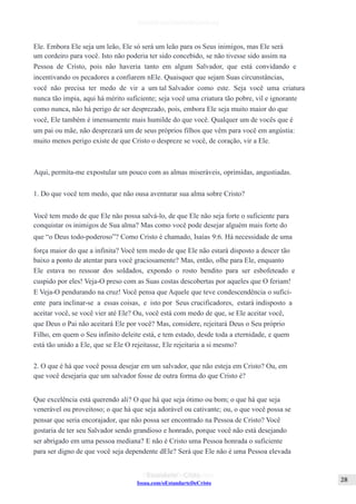 Issuu.com/oEstandarteDeCristo
Ele. Embora Ele seja um leão, Ele só será um leão para os Seus inimigos, mas Ele será
um cordeiro para você. Isto não poderia ter sido concebido, se não tivesse sido assim na
Pessoa de Cristo, pois não haveria tanto em algum Salvador, que está convidando e
incentivando os pecadores a confiarem nEle. Quaisquer que sejam Suas circunstâncias,
você não precisa ter medo de vir a um tal Salvador como este. Seja você uma criatura
nunca tão ímpia, aqui há mérito suficiente; seja você uma criatura tão pobre, vil e ignorante
como nunca, não há perigo de ser desprezado, pois, embora Ele seja muito maior do que
você, Ele também é imensamente mais humilde do que você. Qualquer um de vocês que é
um pai ou mãe, não desprezará um de seus próprios filhos que vêm para você em angústia:
muito menos perigo existe de que Cristo o despreze se você, de coração, vir a Ele.
Aqui, permita-me expostular um pouco com as almas miseráveis, oprimidas, angustiadas.
1. Do que você tem medo, que não ousa aventurar sua alma sobre Cristo?
Você tem medo de que Ele não possa salvá-lo, de que Ele não seja forte o suficiente para
conquistar os inimigos de Sua alma? Mas como você pode desejar alguém mais forte do
que “o Deus todo-poderoso”? Como Cristo é chamado, Isaías 9:6. Há necessidade de uma
força maior do que a infinita? Você tem medo de que Ele não estará disposto a descer tão
baixo a ponto de atentar para você graciosamente? Mas, então, olhe para Ele, enquanto
Ele estava no ressoar dos soldados, expondo o rosto bendito para ser esbofeteado e
cuspido por eles! Veja-O preso com as Suas costas descobertas por aqueles que O feriam!
E Veja-O pendurando na cruz! Você pensa que Aquele que teve condescendência o sufici-
ente para inclinar-se a essas coisas, e isto por Seus crucificadores, estará indisposto a
aceitar você, se você vier até Ele? Ou, você está com medo de que, se Ele aceitar você,
que Deus o Pai não aceitará Ele por você? Mas, considere, rejeitará Deus o Seu próprio
Filho, em quem o Seu infinito deleite está, e tem estado, desde toda a eternidade, e quem
está tão unido a Ele, que se Ele O rejeitasse, Ele rejeitaria a si mesmo?
2. O que é há que você possa desejar em um salvador, que não esteja em Cristo? Ou, em
que você desejaria que um salvador fosse de outra forma do que Cristo é?
Que excelência está querendo ali? O que há que seja ótimo ou bom; o que há que seja
venerável ou proveitoso; o que há que seja adorável ou cativante; ou, o que você possa se
pensar que seria encorajador, que não possa ser encontrado na Pessoa de Cristo? Você
gostaria de ter seu Salvador sendo grandioso e honrado, porque você não está desejando
ser abrigado em uma pessoa mediana? E não é Cristo uma Pessoa honrada o suficiente
para ser digno de que você seja dependente dEle? Será que Ele não é uma Pessoa elevada
 