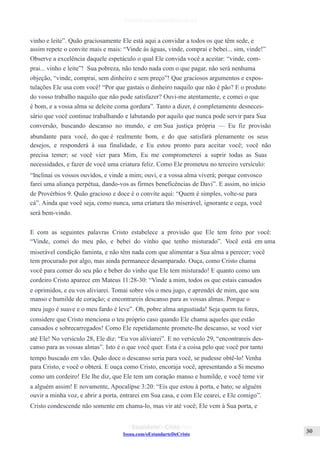 Issuu.com/oEstandarteDeCristo
vinho e leite”. Quão graciosamente Ele está aqui a convidar a todos os que têm sede, e
assim repete o convite mais e mais: “Vinde às águas, vinde, comprai e bebei... sim, vinde!”
Observe a excelência daquele espetáculo o qual Ele convida você a aceitar: “vinde, com-
prai... vinho e leite”! Sua pobreza, não tendo nada com o que pagar, não será nenhuma
objeção, “vinde, comprai, sem dinheiro e sem preço”! Que graciosos argumentos e expos-
tulações Ele usa com você! “Por que gastais o dinheiro naquilo que não é pão? E o produto
do vosso trabalho naquilo que não pode satisfazer? Ouvi-me atentamente, e comei o que
é bom, e a vossa alma se deleite coma gordura”. Tanto a dizer, é completamente desneces-
sário que você continue trabalhando e labutando por aquilo que nunca pode servir para Sua
conversão, buscando descanso no mundo, e em Sua justiça própria — Eu fiz provisão
abundante para você, do que é realmente bom, e do que satisfará plenamente os seus
desejos, e responderá à sua finalidade, e Eu estou pronto para aceitar você; você não
precisa temer; se você vier para Mim, Eu me comprometerei a suprir todas as Suas
necessidades, e fazer de você uma criatura feliz. Como Ele prometeu no terceiro versículo:
“Inclinai os vossos ouvidos, e vinde a mim; ouvi, e a vossa alma viverá; porque convosco
farei uma aliança perpétua, dando-vos as firmes beneficências de Davi”. E assim, no início
de Provérbios 9. Quão gracioso e doce é o convite aqui: “Quem é simples, volte-se para
cá”. Ainda que você seja, como nunca, uma criatura tão miserável, ignorante e cega, você
será bem-vindo.
E com as seguintes palavras Cristo estabelece a provisão que Ele tem feito por você:
“Vinde, comei do meu pão, e bebei do vinho que tenho misturado”. Você está em uma
miserável condição faminta, e não têm nada com que alimentar a Sua alma a perecer; você
tem procurado por algo, mas ainda permanece desamparado. Ouça, como Cristo chama
você para comer do seu pão e beber do vinho que Ele tem misturado! E quanto como um
cordeiro Cristo aparece em Mateus 11:28-30: “Vinde a mim, todos os que estais cansados
e oprimidos, e eu vos aliviarei. Tomai sobre vós o meu jugo, e aprendei de mim, que sou
manso e humilde de coração; e encontrareis descanso para as vossas almas. Porque o
meu jugo é suave e o meu fardo é leve”. Oh, pobre alma angustiada! Seja quem tu fores,
considere que Cristo menciona o teu próprio caso quando Ele chama aqueles que estão
cansados e sobrecarregados! Como Ele repetidamente promete-lhe descanso, se você vier
até Ele! No versículo 28, Ele diz: “Eu vos aliviarei”. E no versículo 29, “encontrareis des-
canso para as vossas almas”. Isto é o que você quer. Esta é a coisa pelo que você por tanto
tempo buscado em vão. Quão doce o descanso seria para você, se pudesse obtê-lo! Venha
para Cristo, e você o obterá. E ouça como Cristo, encoraja você, apresentando a Si mesmo
como um cordeiro! Ele lhe diz, que Ele tem um coração manso e humilde, e você teme vir
a alguém assim! E novamente, Apocalipse 3:20: “Eis que estou à porta, e bato; se alguém
ouvir a minha voz, e abrir a porta, entrarei em Sua casa, e com Ele cearei, e Ele comigo”.
Cristo condescende não somente em chama-lo, mas vir até você; Ele vem à Sua porta, e
 
