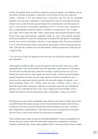 Issuu.com/oEstandarteDeCristo
ali bate. Ele poderia enviar um oficial e captura-lo como um rebelde e vil malfeitor, mas ao
invés disso, Ele bate à Sua porta, e espera que você O receba em Sua casa, como seu
Amigo e Salvador. E Ele não somente bate à Sua porta, mas Ele está ali, esperando,
enquanto você está atrás e indisposto. E não somente isso, mas Ele faz promessas do que
fará por você, se você O aceitar, que privilégios Ele concederá para você; Ele ceará com
você, e você com Ele. E, novamente, Apocalipse 22:16-17: “Eu sou a raiz e a geração de
Davi, a resplandecente estrela da manhã. E o Espírito e a esposa dizem: Vem. E quem
ouve, diga: Vem. E quem tem sede, venha; e quem quiser, tome de graça da água da vida”.
Como Cristo aqui graciosamente estabelece diante de você a Sua própria cativante
excelência triunfante! E como Ele condescende em declarar-lhe não apenas o Seu próprio
convite, mas o convite do Espírito e da noiva, se, por qualquer meio, Ele possa encorajá-lo
a vir! E como Ele convida a todos os que querem, que possam “tomar de graça da água da
vida”, para que eles a tomem como um dom gratuito, embora seja precioso, ainda que seja
a Água da Vida.
2. Se você vier a Cristo, Ele aparecerá como um Leão, em Seu glorioso poder e domínio,
para defendê-lo.
Todas aquelas excelências dEle, em que Ele aparece como um leão, serão suas, e serão
empregadas para você, em Sua defesa, para Sua segurança, e para promover a Sua glória,
Ele será como um leão para lutar contra Seus inimigos. Aquele que toca em você, ou o
ofende, provocará a Sua ira, como aquele que atiça um leão. A menos que Seus inimigos
possam conquistar este Leão, eles não serão capazes de destruir ou machucar você; a
menos que eles sejam mais fortes do que Ele, eles não serão capazes de impedir a sua
bem-aventurança. Isaías 31:4: “Porque assim me disse o Senhor: Como o leão e o
leãozinho rugem sobre a Sua presa, ainda que se convoque contra Ele uma multidão de
pastores, não se espantam das Suas vozes, nem se abatem pela Sua multidão, assim o
Senhor dos Exércitos descerá, para pelejar sobre o monte Sião, e sobre o seu outeiro”.
C) Permita que o que foi dito seja benéfico para induzir você a amar o Senhor Jesus Cristo,
e escolhê-lO para Seu amigo e porção. Como há uma admirável reunião de tão diversas
excelências em Cristo, assim há tudo nEle para torná-lO digno de seu amor e escolha, e
para conquistá-lo e comprometê-lo. Tudo o que há ou possa ser desejável em um amigo,
está em Cristo, e isto no mais elevado nível que possa ser desejado.
Você escolheria para amigo uma pessoa de grande dignidade? É uma coisa agradável aos
homens que seus amigos sejam mui acima deles; porque eles consideram a si mesmos
honrados comtal amizade. Assim, quão agradável seria se uma moça inferior fosse o objeto
 