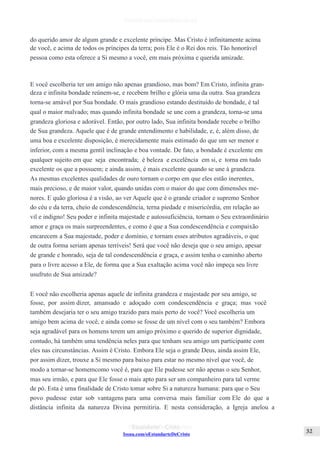 Issuu.com/oEstandarteDeCristo
do querido amor de algum grande e excelente príncipe. Mas Cristo é infinitamente acima
de você, e acima de todos os príncipes da terra; pois Ele é o Rei dos reis. Tão honorável
pessoa como esta oferece a Si mesmo a você, em mais próxima e querida amizade.
E você escolheria ter um amigo não apenas grandioso, mas bom? Em Cristo, infinita gran-
deza e infinita bondade reúnem-se, e recebem brilho e glória uma da outra. Sua grandeza
torna-se amável por Sua bondade. O mais grandioso estando destituído de bondade, é tal
qual o maior malvado; mas quando infinita bondade se une com a grandeza, torna-se uma
grandeza gloriosa e adorável. Então, por outro lado, Sua infinita bondade recebe o brilho
de Sua grandeza. Aquele que é de grande entendimento e habilidade, e, é, além disso, de
uma boa e excelente disposição, é merecidamente mais estimado do que um ser menor e
inferior, com a mesma gentil inclinação e boa vontade. De fato, a bondade é excelente em
qualquer sujeito em que seja encontrada; é beleza e excelência em si, e torna em tudo
excelente os que a possuem; e ainda assim, é mais excelente quando se une à grandeza.
As mesmas excelentes qualidades de ouro tornam o corpo em que eles estão inerentes,
mais precioso, e de maior valor, quando unidas com o maior do que com dimensões me-
nores. E quão gloriosa é a visão, ao ver Aquele que é o grande criador e supremo Senhor
do céu e da terra, cheio de condescendência, terna piedade e misericórdia, em relação ao
vil e indigno! Seu poder e infinita majestade e autossuficiência, tornam o Seu extraordinário
amor e graça os mais surpreendentes, e como é que a Sua condescendência e compaixão
encarecem a Sua majestade, poder e domínio, e tornam esses atributos agradáveis, o que
de outra forma seriam apenas terríveis! Será que você não deseja que o seu amigo, apesar
de grande e honrado, seja de tal condescendência e graça, e assim tenha o caminho aberto
para o livre acesso a Ele, de forma que a Sua exaltação acima você não impeça seu livre
usufruto de Sua amizade?
E você não escolheria apenas aquele de infinita grandeza e majestade por seu amigo, se
fosse, por assim dizer, amansado e adoçado com condescendência e graça; mas você
também desejaria ter o seu amigo trazido para mais perto de você? Você escolheria um
amigo bem acima de você, e ainda como se fosse de um nível com o seu também? Embora
seja agradável para os homens terem um amigo próximo e querido de superior dignidade,
contudo, há também uma tendência neles para que tenham seu amigo um participante com
eles nas circunstâncias. Assim é Cristo. Embora Ele seja o grande Deus, ainda assim Ele,
por assim dizer, trouxe a Si mesmo para baixo para estar no mesmo nível que você, de
modo a tornar-se homemcomo você é, para que Ele pudesse ser não apenas o seu Senhor,
mas seu irmão, e para que Ele fosse o mais apto para ser um companheiro para tal verme
de pó. Esta é uma finalidade de Cristo tomar sobre Si a natureza humana: para que o Seu
povo pudesse estar sob vantagens para uma conversa mais familiar com Ele do que a
distância infinita da natureza Divina permitiria. E nesta consideração, a Igreja anelou a
 