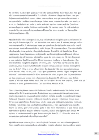 Issuu.com/oEstandarteDeCristo
ta. Ele não é exaltado para que Ele possa estar a uma distância maior deles, mas para que
eles possam ser exaltados com Ele. A exaltação e honra da cabeça não é fazer com que
haja uma maior distância entre a cabeça e os membros, mas que os membros tenham a
mesma relação e união com a cabeça que tinham antes, e somos honrados com a cabeça;
e em vez da distância ser maior, a união será mais próxima e mais perfeita. Quando os
crentes chegarem ao céu, Cristo os conformará a Ele mesmo, como Ele está sentado no
trono de Seu pai, assim eles sentarão com Ele em Seu trono, e serão, em Sua medida,
feitos semelhantes a Ele.
Quando Cristo estava indo para o céu, Ele consolou Seus discípulos com o pensamento de
que, depois de um tempo, Ele viria novamente e os levaria para Si mesmo, para que pudes-
sem estar com Ele. E não devemos supor que quando os discípulos vão para o céu, eles O
encontraram mantendo uma distância maior do que Ele costumava fazer. Não, sem dúvida,
são abraçados como amigos, e bem-vindos à casa e de seu Pai, e à Sua glória e deles.
Aqueles que foram Seus amigos neste mundo, que foram unidos com Ele aqui, e foram
participantes de sofrimentos e tribulações, agora são bem-vindos por Ele para descansar,
e para participar da glória com Ele. Ele os tomou e os conduziu às Suas câmaras, e lhes
mostrou toda a Sua glória; enquanto Ele orava, João 17:24: “Pai, aqueles que me deste
quero que, onde eu estiver, também eles estejam comigo, para que vejam a minha glória
que me deste”. E Ele os levou a Suas fontes das águas da vida, e os fez participantes de
Suas delícias, como Ele ora, João 17:13: “para que tenham a minha alegria completa em si
mesmos”, e assentam-se comEle à Sua mesa em Seu reino, e águas, e os faz participantes
de Suas iguarias, de acordo com a Sua promessa, Lucas 22:30, e leva-os à casa do ban-
quete, e faz-lhes beber vinho novo com Ele no reino de seu Pai celestial, como Ele de
antemão os disse, quando instituiu a Ceia do Senhor, Mateus 26:29.
Sim, a conversação dos santos com Cristo no céu não será exatamente tão íntima, e seu
acesso a Ele tão livre, como os dos discípulos na terra, mas em certos muitos aspectos,
muito maior; pois no céu, aquela união vital será perfeita, a qual é excedentemente imper-
feita aqui. Enquanto os santos estão neste mundo, há grandes vestígios do pecado e das
trevas para separá-los ou desuni-los de Cristo, o que será, então, completamente removido.
Este não é um tempo para aquele pleno conhecimento, e para aquelas gloriosas manifes-
tações de amor, que Cristo planeja para o Seu povo futuramente; o que parece estar
representado por Seu discurso a Maria Madalena, quando esteve pronta para abraçá-lO,
quando se encontrou com Ele após Sua ressurreição; João 20:17: “Disse-lhe Jesus: Não
me detenhas, pois ainda não subi para meu Pai”.
Quando os santos virem a glória e a exaltação de Cristo no céu, isto realmente possuirá
Seus corações com mais grandiosa admiração e respeito adorador, mas isso não os levará
 