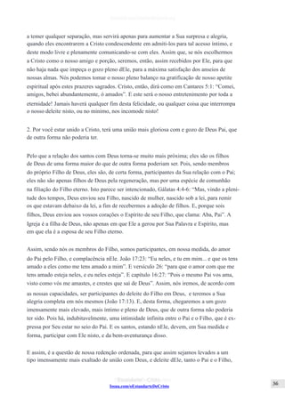 Issuu.com/oEstandarteDeCristo
a temer qualquer separação, mas servirá apenas para aumentar a Sua surpresa e alegria,
quando eles encontrarem a Cristo condescendente em admiti-los para tal acesso íntimo, e
deste modo livre e plenamente comunicando-se com eles. Assim que, se nós escolhermos
a Cristo como o nosso amigo e porção, seremos, então, assim recebidos por Ele, para que
não haja nada que impeça o gozo pleno dEle, para a máxima satisfação dos anseios de
nossas almas. Nós podemos tomar o nosso pleno balanço na gratificação de nosso apetite
espiritual após estes prazeres sagrados. Cristo, então, dirá como em Cantares 5:1: “Comei,
amigos, bebei abundantemente, ó amados”. E este será o nosso entretenimento por toda a
eternidade! Jamais haverá qualquer fim desta felicidade, ou qualquer coisa que interrompa
o nosso deleite nisto, ou no mínimo, nos incomode nisto!
2. Por você estar unido a Cristo, terá uma união mais gloriosa com e gozo de Deus Pai, que
de outra forma não poderia ter.
Pelo que a relação dos santos com Deus torna-se muito mais próxima; eles são os filhos
de Deus de uma forma maior do que de outra forma poderiam ser. Pois, sendo membros
do próprio Filho de Deus, eles são, de certa forma, participantes da Sua relação com o Pai;
eles não são apenas filhos de Deus pela regeneração, mas por uma espécie de comunhão
na filiação do Filho eterno. Isto parece ser intencionado, Gálatas 4:4-6: “Mas, vindo a pleni-
tude dos tempos, Deus enviou seu Filho, nascido de mulher, nascido sob a lei, para remir
os que estavam debaixo da lei, a fim de recebermos a adoção de filhos. E, porque sois
filhos, Deus enviou aos vossos corações o Espírito de seu Filho, que clama: Aba, Pai”. A
Igreja é a filha de Deus, não apenas em que Ele a gerou por Sua Palavra e Espírito, mas
em que ela é a esposa de seu Filho eterno.
Assim, sendo nós os membros do Filho, somos participantes, em nossa medida, do amor
do Pai pelo Filho, e complacência nEle. João 17:23: “Eu neles, e tu em mim... e que os tens
amado a eles como me tens amado a mim”. E versículo 26: “para que o amor com que me
tens amado esteja neles, e eu neles esteja”. E capítulo 16:27: “Pois o mesmo Pai vos ama,
visto como vós me amastes, e crestes que saí de Deus”. Assim, nós iremos, de acordo com
as nossas capacidades, ser participantes do deleite do Filho em Deus, e teremos a Sua
alegria completa em nós mesmos (João 17:13). E, desta forma, chegaremos a um gozo
imensamente mais elevado, mais íntimo e pleno de Deus, que de outra forma não poderia
ter sido. Pois há, indubitavelmente, uma intimidade infinita entre o Pai e o Filho, que é ex-
pressa por Seu estar no seio do Pai. E os santos, estando nEle, devem, em Sua medida e
forma, participar com Ele nisto, e da bem-aventurança disso.
E assim, é a questão de nossa redenção ordenada, para que assim sejamos levados a um
tipo imensamente mais exaltado de união com Deus, e deleite dEle, tanto o Pai e o Filho,
 