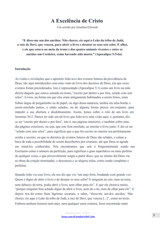 Issuu.com/oEstandarteDeCristo
A Excelência de Cristo
Um sermão por Jonathan Edwards
“E disse-me um dos anciãos: Não chores; eis aqui o Leão da tribo de Judá,
a raiz de Davi, que venceu, para abrir o livro e desatar os seus sete selos. E olhei,
e eis que estava no meio do trono e dos quatro animais viventes e entre os
anciãos um Cordeiro, como havendo sido morto.” (Apocalipse 5:5-6a)
Introdução
As visões e revelações que o apóstolo João teve dos eventos futuros da providência de
Deus, são aqui introduzidos com uma visão do livro dos decretos de Deus, em que esses
eventos foram preordenados. Isto é representado (Apocalipse 5:1) como um livro na mão
direita daquele que estava sentado no trono, “escrito por dentro e por fora, selado com sete
selos”. Livros, na forma em que eles eram antigamente habituados a serem feitos, eram
folhas largas de pergaminho ou de papel, ou algo dessa natureza, unidos em uma borda, e
assim enrolado juntos, e então selados, ou de alguma forma presos em conjunto, para
impedir a sua abertura e desdobramento. Assim, lemos sobre o rolo de um livro em
Jeremias 36:2. Parece ter sido um tal livro que João teve uma visão aqui; e, portanto, diz-
se ser “escrito por dentro e por fora”, isto é, nas páginas interiores, e também sobre uma
das páginas exteriores, ou seja, que este fora enrolado, ao enrolar o livro junto. E diz-se ser
“selado com sete selos”, para significar que o que foi escrito no interior era perfeitamente
oculto e secreto; ou que os decretos de eventos futuros de Deus são selados, e calam a
boca de toda a possibilidade de serem descobertos por criaturas, até que Deus se agrade
em torná-los conhecidos. Nós encontramos que sete é frequentemente usado nas
Escrituras como o número da perfeição, para significar o grau superlativo ou mais perfeito
de qualquer coisa, o que provavelmente surgiu a partir disso, que no sétimo dia Deus viu
as obras da criação terminadas, e descansou e se alegrou nelas, como sendo completas e
perfeitas.
Quando João viu esse livro, ele nos diz que viu “um anjo forte, bradando com grande voz:
Quem é digno de abrir o livro e de desatar os seus selos? E ninguém no céu, nem na terra,
nem debaixo da terra, podia abrir o livro, nem olhar para ele”. E que ele chorava muito,
“porque ninguém fora achado digno de abrir o livro, nem de o ler, nem de olhar para ele”. E
depois nos diz como Suas lágrimas secaram, a saber, “disse-me um dos anciãos: Não
chores; eis aqui o Leão da tribo de Judá, a raiz de Davi, que venceu [...]”, como no texto.
Embora nenhum homem nem anjo, nem qualquer mera criatura, fosse encontrado tanto
 