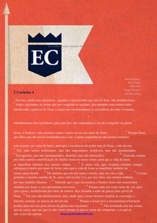 Issuu.com/oEstandarteDeCristo
Ao conhecimento salvador de JESUS CRISTO.
Sola Scriptura!
Sola Gratia!
Sola Fide!
Solus Christus!
Soli Deo Gloria2 Coríntios 4
1
2
Por isso, tendo este ministério, segundo a misericórdia que nos foi feita, não desfalecemos;
Antes, rejeitamos as coisas que por vergonha se ocultam, não andando com astúcia nem
falsificando a palavra de Deus; e assim nos recomendamos à consciência de todo o homem,
3
4
entendimentos dos incrédulos, para que lhes não resplandeça a luz do evangelho da glória
5
Jesus, o Senhor; e nós mesmos somos vossos servos por amor de Jesus.
6
Porque Deus,
que disse que das trevas resplandecesse a luz, é quem resplandeceu em nossos corações,
7
este tesouro em vasos de barro, para que a excelência do poder seja de Deus, e não de nós.
8
Em tudo somos atribulados, mas não angustiados; perplexos, mas não desanimados.
9
Perseguidos, mas não desamparados; abatidos, mas não destruídos;
10
Trazendo sempre
por toda a parte a mortificação do Senhor Jesus no nosso corpo, para que a vida de Jesus
se manifeste também nos nossos corpos;
11
E assim nós, que vivemos, estamos sempre
entregues à morte por amor de Jesus, para que a vida de Jesus se manifeste também na
nossa carne mortal.
12
De maneira que em nós opera a morte, mas em vós a vida.
13
E temos
portanto o mesmo espírito de fé, como está escrito: Cri, por isso falei; nós cremos também,
por isso também falamos.
14
Sabendo que o que ressuscitou o Senhor Jesus nos ressuscitará
também por Jesus, e nos apresentará convosco.
15
Porque tudo isto é por amor de vós, para
que a graça, multiplicada por meio de muitos, faça abundar a ação de graças para glória de
Deus.
16
Por isso não desfalecemos; mas, ainda que o nosso homem exterior se corrompa, o
interior, contudo, se renova de dia em dia.
17
Porque a nossa leve e momentânea tribulação
produz para nós um peso eterno de glória mui excelente;
18
Não atentando nós nas coisas
que se veem, mas nas que se não veem; porque as que se veem são temporais, e as que se
não veem são eternas.
 