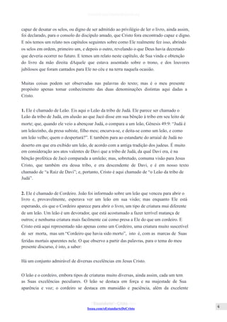 Issuu.com/oEstandarteDeCristo
capaz de desatar os selos, ou digno de ser admitido ao privilégio de ler o livro, ainda assim,
foi declarado, para o consolo do discípulo amado, que Cristo fora encontrado capaz e digno.
E nós temos um relato nos capítulos seguintes sobre como Ele realmente fez isso, abrindo
os selos em ordem, primeiro um, e depois o outro, revelando o que Deus havia decretado
que deveria ocorrer no futuro. E temos um relato neste capítulo, de Sua vinda e obtenção
do livro da mão direita dAquele que estava assentado sobre o trono, e dos louvores
jubilosos que foram cantados para Ele no céu e na terra naquela ocasião.
Muitas coisas podem ser observadas nas palavras do texto; mas é o meu presente
propósito apenas tomar conhecimento das duas denominações distintas aqui dadas a
Cristo.
1. Ele é chamado de Leão. Eis aqui o Leão da tribo de Judá. Ele parece ser chamado o
Leão da tribo de Judá, em alusão ao que Jacó disse em sua bênção à tribo em seu leito de
morte; que, quando ele veio a abençoar Judá, o compara a um leão, Gênesis 49:9: “Judá é
um leãozinho, da presa subiste, filho meu; encurva-se, e deita-se como um leão, e como
um leão velho; quem o despertará?”. E também para ao estandarte do arraial de Judá no
deserto em que era exibido um leão, de acordo com a antiga tradição dos judeus. É muito
em consideração aos atos valentes de Davi que a tribo de Judá, da qual Davi era, é na
bênção profética de Jacó comparada a umleão; mas, sobretudo, comuma visão para Jesus
Cristo, que também era dessa tribo, e era descendente de Davi, e é em nosso texto
chamado de “a Raiz de Davi”; e, portanto, Cristo é aqui chamado de “o Leão da tribo de
Judá”.
2. Ele é chamado de Cordeiro. João foi informado sobre um leão que venceu para abrir o
livro e, provavelmente, esperava ver um leão em sua visão; mas enquanto Ele está
esperando, eis que o Cordeiro aparece para abrir o livro, um tipo de criatura mui diferente
de um leão. Um leão é um devorador, que está acostumado a fazer terrível matança de
outros; e nenhuma criatura mais facilmente cai como presa a Ele do que um cordeiro. E
Cristo está aqui representado não apenas como um Cordeiro, uma criatura muito suscetível
de ser morta, mas um “Cordeiro que havia sido morto”, isto é, com as marcas de Suas
feridas mortais aparentes nele. O que observo a partir das palavras, para o tema do meu
presente discurso, é isto, a saber:
Há um conjunto admirável de diversas excelências em Jesus Cristo.
O leão e o cordeiro, embora tipos de criaturas muito diversas, ainda assim, cada um tem
as Suas excelências peculiares. O leão se destaca em força e na majestade de Sua
aparência e voz; o cordeiro se destaca em mansidão e paciência, além da excelente
 