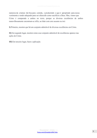 Issuu.com/oEstandarteDeCristo
natureza da criatura tão boa para comida, e produzindo o que é apropriado para nossa
vestimenta e sendo adequado para ser oferecido como sacrifício a Deus. Mas, vemos que
Cristo é comparado a ambos no texto, porque as diversas excelências de ambos
maravilhosamente encontram-se nEle; ao lidar com este assunto eu irei:
I) Primeiro, mostrar que há um conjunto admirável de diversas excelências em Cristo.
II) Em segundo lugar, mostrar como esse conjunto admirável de excelências aparece nas
ações de Cristo.
III) Em terceiro lugar, fazer a aplicação.
 