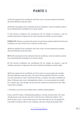 Issuu.com/oEstandarteDeCristo
PARTE I
A) Há um conjunto de tais excelências em Cristo, como, em nossa maneira de conceber,
são muito diferentes umas das outras.
B) Há nEle umconjunto de tais realmente diversas excelências, como do contrário, parecer-
nos-ia absolutamente incompatíveis no mesmo sujeito.
C) Tais diversas excelências são exercidas por Ele em relação aos homens, o que do
contrário, pareciam ser impossíveis de serem exercidas em direção ao mesmo objeto.
PARTE UM. Primeiro, eu gostaria de mostrar em que há um conjunto admirável de diversas
excelências em Jesus Cristo, isto se evidencia em três coisas:
A) Há um conjunto de tais excelências em Cristo, como, em nossa maneira de conceber,
são muito diferentes umas das outras.
B) Há nEle umconjunto de tais realmente diversas excelências, como do contrário, parecer-
nos-ia absolutamente incompatíveis no mesmo sujeito.
C) Tais diversas excelências são exercidas por Ele em relação aos homens, o que do
contrário, pareciam ser impossíveis de serem exercidas em direção ao mesmo objeto.
A) Há um conjunto de tais excelências em Cristo como, em nossa maneira de conceber,
são muito diferentes umas das outras. Tais são as diversas perfeições Divinas e excelên-
cias que Cristo possui. Cristo é uma Pessoa Divina, e, portanto, tem todos os atributos de
Deus. A diferença entre esses é principalmente relativa, e em nossa maneira de concebê-
los. E aqueles que, neste sentido, são mais diversos, reúnem-se na Pessoa de Cristo. Men-
cionarei dois exemplos.
1. Encontra-se em Jesus Cristo infinita alteza e infinita condescendência.
Cristo, como Ele é Deus, é infinitamente grandioso e elevado, acima de tudo. Ele é mais
elevado do que os reis da terra; pois Ele é o Rei dos reis e Senhor dos senhores. Ele é
maior do que os céus, e mais elevado do que os mais altos anjos do céu. Tão grande Ele
é que todos os homens, todos os reis e príncipes, são como vermes de pó diante dEle;
 