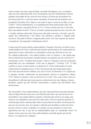 Issuu.com/oEstandarteDeCristo
todas as nações são como a gota de balde e pó miúdo das balanças; sim, e os próprios
anjos são como nada diante dEle. Ele é tão grandioso, que Ele é infinitamente acima de
qualquer necessidade de nós; acima de nosso alcance, de forma que não podemos ser
proveitosos para Ele; e, acima de nossas concepções, de forma que não podemos com-
preendê-lO. Provérbios 30:4, “Qual é o seu nome? E qual é o nome de seu filho, se é que
o sabes?”. Nossos entendimentos, se os expandíssemos tanto quanto jamais antes, não
poderiam alcançar a Sua glória Divina. Jó 11:8: “Como as alturas dos céus é a Sua sabe-
doria; que poderás tu fazer?” Cristo é o Criador e grande possuidor dos céus e da terra. Ele
é o Senhor soberano sobre todos. Ele governa sobre todo o universo, e faz tudo o que Lhe
agrada. Seu conhecimento é sem limites. Sua sabedoria é perfeita, e ninguém pode
envolvê-la. Seu poder é infinito, e ninguém pode resistir a Ele. Suas riquezas são imensas
e inesgotáveis. Sua majestade é infinitamente terrível.
E ainda assim Ele possui infinita condescendência. Ninguém é tão fraco ou inferior, mas a
condescendência de Cristo é suficiente para tomá-los graciosamente. Ele condescende não
apenas para os anjos, rebaixando-se a contemplar as coisas que são feitas no céu, mas
Ele também condescende a tais pobres criaturas como os homens; e não apenas para
tomar conhecimento de príncipes e grandes homens, mas daqueles que são os de mais vil
classificação e nível, “os pobres deste mundo”, Tiago 2:5. Enquanto os tais são comumente
desprezados por seus semelhantes, Cristo não os despreza. 1 Coríntios 1:28: “E Deus
escolheu as coisas vis deste mundo, e as desprezíveis”. Cristo condescendeu em tomar
conhecimento de mendigos (Lucas 16:22) e das pessoas das mais desprezadas nações.
Em Cristo Jesus não há nem “bárbaro, cita, servo ou livre” (Colossenses 3:11). Aquele que
é, portanto, elevado, condescende em graciosamente observar os pequeninos, Mateus
19:14: “Deixai os meninos, e não os estorveis de vir a mim”. Sim, o que é mais, a Sua con-
descendência é suficiente para tomar gracioso conhecimento das mais indignas, criaturas
pecadoras, aqueles que não têm bons merecimentos e aqueles que têm infinitos maus
merecimentos.
Sim, tão grande é a Sua condescendência, que não é apenassuficiente para graciosamente
observar alguns dos tais como esses, mas suficiente para tudo o que seja um ato de con-
descendência. Sua condescendência é grande o suficiente para tornar-se seu amigo, para
tornar-se seu companheiro, para unir-Se às almas deles a Ele em casamento espiritual. O
suficiente para tomar a natureza deles sobre Si, para tornar-Se um deles, de forma que Ele
possa ser um com eles. Sim, ela é grande o suficiente para humilhar-se ainda mais baixo
por eles, mesmo se expor à vergonha e ser cuspida; sim, para entregar-se a uma morte
ignominiosa por eles. E que ato de condescendência pode ser considerado maior? No
entanto, tal ato como este, tem a Sua condescendência concedida àqueles que são tão
baixos e vis, desprezíveis e indignos!
 