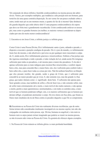 Issuu.com/oEstandarteDeCristo
Tal conjunção de alteza infinita e humilde condescendência na mesma pessoa são admi-
ráveis. Vemos, por exemplos múltiplos, que tendência a alta posição tem nos homens, para
torná-los de uma quase contrária disposição. Se um verme for um pouco exaltado sobre o
outro, tendo mais pó ou um monturo maior, o quanto ele faz de si mesmo! Que distância
ele guarda daqueles que estão abaixo dele! E uma pequena condescendência ele espera
que deva ser feita mui e grandemente reconhecida. Cristo condescende emlavar os nossos
pés; mas como os grandes homens (ou melhor, os maiores vermes) consideram-se depre-
ciados por atos de muito menor condescendência!
2. Encontra-se em Jesus Cristo, a infinita justiça e a infinita graça.
Como Cristo é uma Pessoa Divina, Ele é infinitamente santo e justo, odiando o pecado, e
disposto a executar a punição condigna do pecado. Ele é o juiz do mundo, e o infinitamente
Justo Juiz do mesmo, e não absolverá o perverso ou por qualquer meio inocentará o culpa-
do. E, ainda assim, Ele é infinitamente gracioso e misericordioso. Embora a Sua justiça seja
tão rigorosa comrelação a todo o pecado, e toda violação da Lei, ainda assim Ele temgraça
suficiente para todos os pecadores, e até mesmo para o maior dos pecadores. E ela não é
apenas suficiente para os mais indignos para mostrar-lhes misericórdia, e conferir algum
bem a eles, mas para conceder-lhes o maior bem; sim, ela é suficiente para conferir todo o
bem sobre eles, e para fazer todas as coisas por eles. Não há nenhum benefício ou bênção
que eles possam receber, tão grande, senão a graça de Cristo, que é suficiente para
concedê-la ao maior pecador que já viveu. E, não somente isso, mas tão grande é a Sua
graça, que nada é demais como o significado deste bem. É suficiente não apenas para
fazer grandes coisas, mas também de sofrer, a fim de fazer isso, e não somente sofrer, mas
de sofrer mais extremamente até a morte, o mais terrível dos males naturais; e não apenas
a morte, porém a mais ignominiosa e atormentadora, e em todos os sentidos uma, a mais
terrível que os homens poderiam infligir; sim, e os maiores sofrimentos que os homens po-
deriam infligir, só poderiam atormentar o corpo. Ele teve dores em Sua alma, que foram os
frutos mais imediatos da ira de Deus contra os pecados daqueles a que Ele se compromete.
B) Encontram-se na Pessoa de Cristo tais realmente diversas excelências, que de outra
forma teriam sido consideradas totalmente incompatíveis no mesmo sujeito; tais não são
conjugadas em nenhuma outra pessoa, seja Divina, humana ou angelical; e tais nem os
homens nem os anjos jamais teriam imaginado que poderia se reunir na mesma pessoa,
se não tivessem sido vistas na Pessoa de Cristo. Eu gostaria de oferecer alguns exemplos.
1. Na Pessoa de Cristo reúnem-se infinita glória e a mais profunda humildade.
 