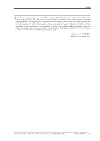Artigo
Germinal: Marxismo e Educação em Debate, Salvador, v. 9, n. 1, p. 266-275, abr. 2017. ISSN: 2175-5604 275
5 No Brasil, inspirado pelo pedagogo suíço Johann Heinrich Pestalozzi (1746-1827), foi criado, em 1926, o Instituto Pestalozzi de
Canoas, no Rio Grande do Sul. A influência do ideário de Pestalozzi, no entanto, ganhou impulso definitivo com Helena
Antipoff, educadora e psicóloga russa que, a convite do Governo do Estado de Minas Gerais, veio trabalhar na recém-criada
Escola de Aperfeiçoamento de Belo Horizonte. Sua atuação marcou consideravelmente o campo da assistência, da educação e
da institucionalização das pessoas com deficiência intelectual no Brasil. Foi Helena Antipoff quem introduziu o termo
“excepcional”, no lugar das expressões “deficiência mental” e “retardo mental”, usadas na época para designar as crianças com
deficiência intelectual. Atualmente, são cerca de 150 sociedades Pestalozzi filiadas à Fenasp. (“História do Movimento Político
das Pessoas com Deficiência no Brasil”) www.direitoshumanos.gov.br
Recebido em: 21/07/2016
Publicado em: 30/04/2017
 