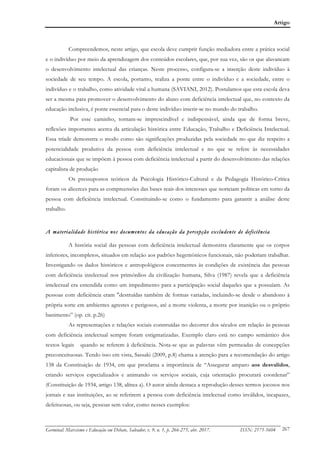 Artigo
Germinal: Marxismo e Educação em Debate, Salvador, v. 9, n. 1, p. 266-275, abr. 2017. ISSN: 2175-5604 267
Compreendemos, neste artigo, que escola deve cumprir função mediadora entre a prática social
e o indivíduo por meio da aprendizagem dos conteúdos escolares, que, por sua vez, são os que alavancam
o desenvolvimento intelectual das crianças. Neste processo, configura-se a inserção deste indivíduo à
sociedade de seu tempo. A escola, portanto, realiza a ponte entre o indivíduo e a sociedade, entre o
indivíduo e o trabalho, como atividade vital a humana (SAVIANI, 2012). Postulamos que esta escola deva
ser a mesma para promover o desenvolvimento do aluno com deficiência intelectual que, no contexto da
educação inclusiva, é ponte essencial para o deste indivíduo inserir-se no mundo do trabalho.
Por esse caminho, tornam-se imprescindível e indispensável, ainda que de forma breve,
reflexões importantes acerca da articulação histórica entre Educação, Trabalho e Deficiência Intelectual.
Essa tríade demonstra o modo como são significações produzidas pela sociedade no que diz respeito a
potencialidade produtiva da pessoa com deficiência intelectual e no que se refere às necessidades
educacionais que se impõem à pessoa com deficiência intelectual a partir do desenvolvimento das relações
capitalista de produção
Os pressupostos teóricos da Psicologia Histórico-Cultural e da Pedagogia Histórico-Crítica
foram os alicerces para as compreensões das bases reais dos interesses que norteiam políticas em torno da
pessoa com deficiência intelectual. Constituindo-se como o fundamento para garantir a análise deste
trabalho.
A materialidade histórica nos documentos da educação da percepção excludente de deficiência
A história social das pessoas com deficiência intelectual demonstra claramente que os corpos
inferiores, incompletos, situados em relação aos padrões hegemônicos funcionais, não poderiam trabalhar.
Investigando os dados históricos e antropológicos concernentes às condições de existência das pessoas
com deficiência intelectual nos primórdios da civilização humana, Silva (1987) revela que a deficiência
intelectual era entendida como um impedimento para a participação social daqueles que a possuíam. As
pessoas com deficiência eram "destruídas também de formas variadas, incluindo-se desde o abandono à
própria sorte em ambientes agrestes e perigosos, até a morte violenta, a morte por inanição ou o próprio
banimento” (op. cit. p.26)
As representações e relações sociais construídas no decorrer dos séculos em relação às pessoas
com deficiência intelectual sempre foram estigmatizadas. Exemplo claro está no campo semântico dos
textos legais quando se referem à deficiência. Nota-se que as palavras vêm permeadas de concepções
preconceituosas. Tendo isso em vista, Sassaki (2009, p.8) chama a atenção para a recomendação do artigo
138 da Constituição de 1934, em que proclama a importância de “Assegurar amparo aos desvalidos,
criando serviços especializados e animando os serviços sociais, cuja orientação procurará coordenar”
(Constituição de 1934, artigo 138, alínea a). O autor ainda destaca a reprodução desses termos jocosos nos
jornais e nas instituições, ao se referirem a pessoa com deficiência intelectual como inválidos, incapazes,
defeituosas, ou seja, pessoas sem valor, como nesses exemplos:
 