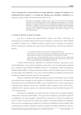 Artigo
Germinal: Marxismo e Educação em Debate, Salvador, v. 9, n. 1, p. 266-275, abr. 2017. ISSN: 2175-5604 270
como a educação para o desenvolvimento da criança deficiente, a proposta de inclusão vai se
estabelecendo pela exclusão e é a exclusão que cristaliza, que materializa a deficiência. Esta
questão não escapou à reflexão de Ferreira & Ferreira (2007, P. 33):
Pela égide da racionalidade neoliberal como a busca de maior eficiência na educação,
menor custo e maior acesso, constitui-se uma realidade em que podemos ver as questões
específicas do campo da deficiência serem secundarizadas, na perspectiva de uma escola
para todos, e a educação a que as pessoas com deficiência têm direito serem [sic] reduzida
ao acesso e permanência garantidos na sala de aula do ensino regular, sendo o suficiente.
Parece-nos que a política de Educação Inclusiva não pode ser reduzida a esta
racionalidade descrita
A exclusão do deficiente do mundo do trabalho.
Com base no Manual sobre Desenvolvimento Inclusivo para Mídia e Profissionais de
Comunicação que foi elaborado pela Escola de Gente (Comunicação em Inclusão) para o Banco Mundial
no sentido de contribuir com a avaliação de políticas, programas, ações e estratégias de comunicação
criadas e executadas por instituições que atuam na área de desenvolvimento socioeconômico apontamos
aqui que:
- [...] a deficiência tende a ser um componente substancial da pobreza.
- De acordo com a ONU, 82% das pessoas com deficiência no mundo vivem abaixo da
linha de pobreza em países em desenvolvimento; a maioria delas são crianças.
- De acordo com o European Disability Forum, nos próximos 30 anos o número de
pessoas com deficiência nos países em desenvolvimento aumentará em 120%, contra
40% nos países desenvolvidos. (WERNECK, 2005, p.35)
Os dados revelam ainda, que a população com a deficiência intelectual é a que possui a menor
taxa de alfabetização, o menor índice de frequência à escola, menos anos de estudo, quando comparada
com a sociedade em geral (BANCO MUNDIAL ,2004, p. 9). Considerando os dados da Organização
Mundial da Saúde (OMS), os deficientes intelectuais brasileiros seriam 13,5 milhões de pessoas, dos quais
boa parte poderia estar trabalhando, ou seja, cerca de 750 mil brasileiros com Deficiência intelectual estão
em idade para trabalhar. Entretanto, apenas 2% estão empregados.
Números do Ministério do Trabalho acumulados até março de 2010 indicam que há no Brasil
uma preferência pela contratação de tipos específicos de deficiência, de acordo com a Associação para
Valorização de Pessoas com Deficiência (AVAPE). A maior contratação (47,5%) é feita com pessoas com
a deficiência física, seguida das pessoas com a deficiência auditiva, incluindo a pessoa surda (32,5%) e
reabilitados (8,4%), enquanto as pessoas com a deficiência intelectual e visual têm índices de apenas 5,8%
e 4,7%, respectivamente.
Na tentativa de compreender estes dados, levantamos a hipótese de que a produção capitalista,
voltada cada vez mais para a produtividade e o lucro, gera como consequência a necessidade de selecionar
os trabalhadores com maior capacidade e preparados para se ajustarem aos processos de trabalho, mas
nunca o contrário. O sistema não tem intenção de se adequar às necessidades específicas do trabalhador,
pois, nesse caso, isso implicaria gastos adicionais. É necessário um trabalhador que tenha condições físicas
e intelectuais para se adaptar às demandas constantes de produção. Os padrões implicitamente impostos,
 