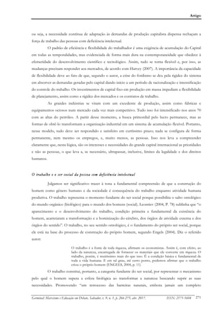 Artigo
Germinal: Marxismo e Educação em Debate, Salvador, v. 9, n. 1, p. 266-275, abr. 2017. ISSN: 2175-5604 271
ou seja, a necessidade contínua de adaptação às demandas de produção capitalista dispensa rechaçam a
força de trabalho das pessoas com deficiência intelectual.
O padrão de eficiência e flexibilidade do trabalhador é uma exigência de acumulação do Capital
em todas as temporalidades, mas evidenciada de forma mais dura na contemporaneidade que obedece à
efemeridade do desenvolvimento científico e tecnológico. Assim, tudo se torna flexível e, por isso, as
mudanças precisam responder aos mercados, de acordo com Harvey (2007). A importância da capacidade
de flexibilidade deve ao fato de que, segundo o autor, a crise do fordismo se deu pela rigidez do sistema
em absorver as demandas geradas pelo capital dando início a um período de racionalização e intensificação
do controle do trabalho. Os investimentos de capital fixo em produção em massa impediam a flexibilidade
de planejamento, assim como a rigidez dos mercados e os contratos de trabalho.
As grandes indústrias se viram com um excedente de produção, assim como fábricas e
equipamentos ociosos num mercado cada vez mais competitivo. Tudo isso foi intensificado nos anos 70
com as altas do petróleo. A partir desse momento, a busca primordial pelo lucro permanece, mas as
formas de obtê-lo transformam a organização industrial em um sistema de acumulação flexível. Portanto,
nesse modelo, tudo deve ser respondido e satisfeito em curtíssimo prazo; nada se configura de forma
permanente, nem mesmo os empregos, e, muito menos, as pessoas. Isso nos leva a compreender
claramente que, nesta lógica, são os interesses e necessidades do grande capital internacional as prioridades
e não as pessoas, o que leva a, se necessário, ultrapassar, inclusive, limites da legalidade e dos direitos
humanos.
O trabalho e o ser social da pessoa com deficiência intelectual
Julgamos ser significativo trazer à tona a fundamental compreensão de que a construção do
homem como gênero humano e da sociedade é consequência do trabalho enquanto atividade humana
produtiva. O trabalho representa o momento fundante do ser social porque possibilita o salto ontológico
do mundo orgânico (biológico) para o mundo dos homens (social). Leontiev (2004, P. 78) sublinha que “o
aparecimento e o desenvolvimento do trabalho, condição primeira e fundamental da existência do
homem, acarretaram a transformação e a hominização do cérebro, dos órgãos de atividade externa e dos
órgãos do sentido”. O trabalho, no seu sentido ontológico, é o fundamento do próprio ser social, porque
ele está na base do processo de construção do próprio homem, segundo Engels (2004). Diz o referido
autor:
O trabalho é a fonte de toda riqueza, afirmam os economistas. Assim é, com efeito, ao
lado da natureza, encarregada de fornecer os materiais que ele converte em riqueza. O
trabalho, porém, é muitíssimo mais do que isso. É a condição básica e fundamental de
toda a vida humana. E em tal grau, até certo ponto, podemos afirmar que o trabalho
criou o próprio homem (ENGELS, 2004, p. 11)
O trabalho constitui, portanto, a categoria fundante do ser social, por representar o mecanismo
pelo qual o homem supera a esfera biológica ao transformar a natureza buscando suprir as suas
necessidades. Promovendo “um retrocesso das barreiras naturais, embora jamais um completo
 