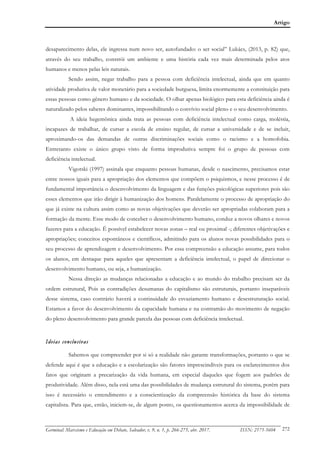 Artigo
Germinal: Marxismo e Educação em Debate, Salvador, v. 9, n. 1, p. 266-275, abr. 2017. ISSN: 2175-5604 272
desaparecimento delas, ele ingressa num novo ser, autofundado: o ser social” Lukács, (2013, p. 82) que,
através do seu trabalho, constrói um ambiente e uma história cada vez mais determinada pelos atos
humanos e menos pelas leis naturais.
Sendo assim, negar trabalho para a pessoa com deficiência intelectual, ainda que em quanto
atividade produtiva de valor monetário para a sociedade burguesa, limita enormemente a constituição para
essas pessoas como gênero humano e da sociedade. O olhar apenas biológico para esta deficiência ainda é
naturalizado pelos saberes dominantes, impossibilitando o convívio social pleno e o seu desenvolvimento.
A ideia hegemônica ainda trata as pessoas com deficiência intelectual como carga, moléstia,
incapazes de trabalhar, de cursar a escola de ensino regular, de cursar a universidade e de se incluir,
aproximando-os das demandas de outras discriminações sociais como o racismo e a homofobia.
Entretanto existe o único grupo visto de forma improdutiva sempre foi o grupo de pessoas com
deficiência intelectual.
Vigotski (1997) assinala que enquanto pessoas humanas, desde o nascimento, precisamos estar
entre nossos iguais para a apropriação dos elementos que compõem o psiquismos, e nesse processo é de
fundamental importância o desenvolvimento da linguagem e das funções psicológicas superiores pois são
esses elementos que irão dirigir à humanização dos homens. Paralelamente o processo de apropriação do
que já existe na cultura assim como as novas objetivações que deverão ser apropriadas colaboram para a
formação da mente. Esse modo de conceber o desenvolvimento humano, conduz a novos olhares e novos
fazeres para a educação. É possível estabelecer novas zonas – real ou proximal -; diferentes objetivações e
apropriações; conceitos espontâneos e científicos, admitindo para os alunos novas possibilidades para o
seu processo de aprendizagem e desenvolvimento. Por essa compreensão a educação assume, para todos
os alunos, em destaque para aqueles que apresentam a deficiência intelectual, o papel de direcionar o
desenvolvimento humano, ou seja, a humanização.
Nessa direção as mudanças relacionadas a educação e ao mundo do trabalho precisam ser da
ordem estrutural, Pois as contradições desumanas do capitalismo são estruturais, portanto inseparáveis
desse sistema, caso contrário haverá a continuidade do esvaziamento humano e desestruturação social.
Estamos a favor do desenvolvimento da capacidade humana e na contramão do movimento de negação
do pleno desenvolvimento para grande parcela das pessoas com deficiência intelectual.
Ideias conclusivas
Sabemos que compreender por si só a realidade não garante transformações, portanto o que se
defende aqui é que a educação e a escolarização são fatores imprescindíveis para os esclarecimentos dos
fatos que originam a precarização da vida humana, em especial daqueles que fogem aos padrões de
produtividade. Além disso, nela está uma das possibilidades de mudança estrutural do sistema, porém para
isso é necessário o entendimento e a conscientização da compreensão histórica da base do sistema
capitalista. Para que, então, iniciem-se, de algum ponto, os questionamentos acerca da impossibilidade de
 