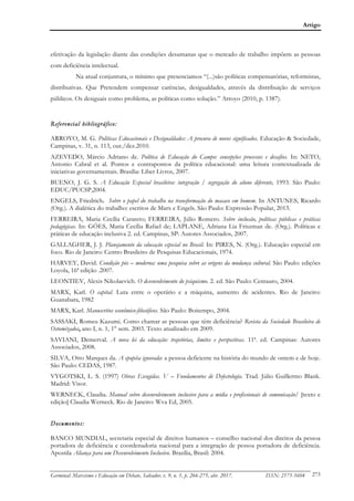 Artigo
Germinal: Marxismo e Educação em Debate, Salvador, v. 9, n. 1, p. 266-275, abr. 2017. ISSN: 2175-5604 273
efetivação da legislação diante das condições desumanas que o mercado de trabalho impõem as pessoas
com deficiência intelectual.
Na atual conjuntura, o mínimo que presenciamos “(...)são políticas compensatórias, reformistas,
distributivas. Que Pretendem compensar carências, desigualdades, através da distribuição de serviços
públicos. Os desiguais como problema, as políticas como solução.” Arroyo (2010, p. 1387).
Referencial bibliográfico:
ARROYO, M. G. Políticas Educacionais e Desigualdades: A procura de novos significados. Educação & Sociedade,
Campinas, v. 31, n. 113, out./dez.2010.
AZEVEDO, Márcio Adriano de. Política de Educação do Campo: concepções processos e desafios. In: NETO,
Antonio Cabral et al. Pontos e contrapontos da política educacional: uma leitura contextualizada de
iniciativas governamentais. Brasília: Liber Livros, 2007.
BUENO, J. G. S. A Educação Especial brasileira: integração / segregação do aluno diferente, 1993. São Paulo:
EDUC/PUCSP,2004.
ENGELS, Friedrich. Sobre o papel do trabalho na transformação do macaco em homem. In ANTUNES, Ricardo
(Org.). A dialética do trabalho: escritos de Marx e Engels. São Paulo: Expressão Popular, 2013.
FERREIRA, Maria Cecília Carareto; FERREIRA, Júlio Romero. Sobre inclusão, políticas públicas e práticas
pedagógicas. In: GÓES, Maria Cecília Rafael de; LAPLANE, Adriana Lia Friszman de. (Org.). Políticas e
práticas de educação inclusiva 2. ed. Campinas, SP: Autores Associados, 2007.
GALLAGHER, J. J. Planejamento da educação especial no Brasil. In: PIRES, N. (Org.). Educação especial em
foco. Rio de Janeiro: Centro Brasileiro de Pesquisas Educacionais, 1974.
HARVEY, David. Condição pós – moderna: uma pesquisa sobre as origens da mudança cultural. São Paulo: edições
Loyola, 16ª edição .2007.
LEONTIEV, Alexis Nikolaevich. O desenvolvimento do psiquismo. 2. ed. São Paulo: Centauro, 2004.
MARX, Karl. O capital. Luta entre o operário e a máquina, aumento de acidentes. Rio de Janeiro:
Guanabara, 1982
MARX, Karl. Manuscritos econômico-filosóficos. São Paulo: Boitempo, 2004.
SASSAKI, Romeu Kazumi. Como chamar as pessoas que têm deficiência? Revista da Sociedade Brasileira de
Ostomizados, ano I, n. 1, 1° sem. 2003. Texto atualizado em 2009.
SAVIANI, Demerval. A nova lei da educação: trajetórias, limites e perspectivas. 11ª. ed. Campinas: Autores
Associados, 2008.
SILVA, Otto Marques da. A epopéia ignorada: a pessoa deficiente na história do mundo de ontem e de hoje.
São Paulo: CEDAS, 1987.
VYGOTSKI, L. S. (1997) Obras Escogidas. V – Fundamentos de Defectología. Trad. Júlio Guillermo Blank.
Madrid: Visor.
WERNECK, Claudia. Manual sobre desenvolvimento inclusivo para a mídia e profissionais de comunicação/ [texto e
edição] Claudia Werneck. Rio de Janeiro: Wva Ed, 2005.
Documentos:
BANCO MUNDIAL, secretaria especial de direitos humanos – conselho nacional dos direitos da pessoa
portadora de deficiência e coordenadoria nacional para a integração de pessoa portadora de deficiência.
Apostila Aliança para um Desenvolvimento Inclusivo. Brasília, Brasil: 2004.
 
