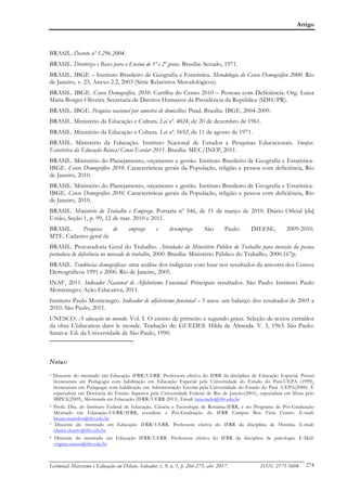 Artigo
Germinal: Marxismo e Educação em Debate, Salvador, v. 9, n. 1, p. 266-275, abr. 2017. ISSN: 2175-5604 274
BRASIL. Decreto nº 5.296.2004.
BRASIL. Diretrizes e Bases para o Ensino de 1º e 2º graus. Brasília: Senado, 1971.
BRASIL. IBGE – Instituto Brasileiro de Geografia e Estatística. Metodologia do Censo Demográfico 2000. Rio
de Janeiro, v. 25, Anexo 2.2, 2003 (Série Relatórios Metodológicos).
BRASIL. IBGE. Censo Demográfico, 2010. Cartilha do Censo 2010 – Pessoas com Deficiência. Org. Luiza
Maria Borges Oliveira. Secretaria de Direitos Humanos da Presidência da República (SDH/PR).
BRASIL. IBGE. Pesquisa nacional por amostra de domicílios: Pnad. Brasília: IBGE, 2004-2009.
BRASIL. Ministério da Educação e Cultura. Lei nº. 4024, de 20 de dezembro de 1961.
BRASIL. Ministério da Educação e Cultura. Lei nº. 5692, de 11 de agosto de 1971.
BRASIL. Ministério da Educação. Instituto Nacional de Estudos e Pesquisas Educacionais. Sinopse.
Estatística da Educação Básica/Censo Escolar 2011. Brasília: MEC/INEP, 2011.
BRASIL. Ministério do Planejamento, orçamento e gestão. Instituto Brasileiro de Geografia e Estatística-
IBGE. Censo Demográfico 2010. Características gerais da População, religião e pessoa com deficiência, Rio
de Janeiro, 2010.
BRASIL. Ministério do Planejamento, orçamento e gestão. Instituto Brasileiro de Geografia e Estatística-
IBGE. Censo Demográfico 2010. Características gerais da População, religião e pessoa com deficiência, Rio
de Janeiro, 2010.
BRASIL. Ministério do Trabalho e Emprego. Portaria nº 546, de 11 de março de 2010. Diário Oficial [da]
União, Seção 1, p. 99, 12 de mar. 2010 e 2011.
BRASIL. Pesquisa de emprego e desemprego. São Paulo: DIEESE, 2009-2010.
MTE. Cadastro geral de
BRASIL. Procuradoria Geral do Trabalho. Atividades do Ministério Público do Trabalho para inserção da pessoa
portadora de deficiência no mercado de trabalho, 2000. Brasília: Ministério Público do Trabalho, 2000.167p.
BRASIL. Tendências demográficas: uma análise dos indígenas com base nos resultados da amostra dos Censos
Demográficos 1991 e 2000. Rio de Janeiro, 2005.
INAF, 2011. Indicador Nacional de Alfabetismo Funcional. Principais resultados. São Paulo: Instituto Paulo
Montenegro; Ação Educativa, 2011.
Instituto Paulo Montenegro. Indicador de alfabetismo funcional – 5 anos: um balanço dos resultados de 2005 a
2010. São Paulo, 2011.
UNESCO. A educação no mundo. Vol. I. O ensino de primeiro e segundo graus. Seleção de textos extraídos
da obra L'éducation dans le monde. Tradução de: GUEDES. Hilda de Almeida. V. 3, 1963. São Paulo:
Saraiva: Ed. da Universidade de São Paulo, 1990.
Notas:
1 Discente do mestrado em Educação IFRR/UERR. Professora efetiva do IFRR da disciplina de Educação Especial. Possui
licenciatura em Pedagogia com habilitação em Educação Especial pela Universidade do Estado do Pará-UEPA (1999),
licenciatura em Pedagogia com habilitação em Administração Escolar pela Universidade do Estado do Pará -UEPA(2000). É
especialista em Docência do Ensino Superior pela Universidade Federal do Rio de Janeiro(2001), especialista em libras pelo
IBPEX(2009), Mestranda em Educação (IFRR/UERR-2015). Email: lana.melo@ifrr.edu.br
2 Profa. Dra. do Instituto Federal de Educação, Ciência e Tecnologia de Roraima-IFRR, e no Programa de Pós-Graduação
Mestrado em Educação-UERR/IFRR, coordena a Pós-Graduação do IFRR Campus Boa Vista Centro. E-mail:
bruna.marinho@ifrr.edu.br
3 Discente do mestrado em Educação IFRR/UERR. Professora efetiva do IFRR da disciplina de História. E-mail:
clarice.duarte@ifrr.edu.br
4 Discente do mestrado em Educação IFRR/UERR. Professora efetiva do IFRR da disciplina de psicologia. E-Mail:
virgina.santos@ifrr.edu.br
 