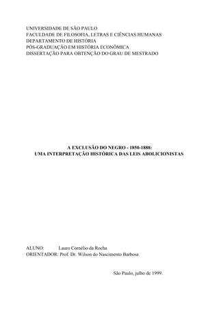 UNIVERSIDADE DE SÃO PAULO
FACULDADE DE FILOSOFIA, LETRAS E CIÊNCIAS HUMANAS
DEPARTAMENTO DE HISTÓRIA
PÓS-GRADUAÇÃO EM HISTÓRIA ECONÔMICA
DISSERTAÇÃO PARA OBTENÇÃO DO GRAU DE MESTRADO




              A EXCLUSÃO DO NEGRO - 1850-1888:
   UMA INTERPRETAÇÃO HISTÓRICA DAS LEIS ABOLICIONISTAS




ALUNO:     Lauro Cornélio da Rocha
ORIENTADOR: Prof. Dr. Wilson do Nascimento Barbosa


                                      São Paulo, julho de 1999.
 