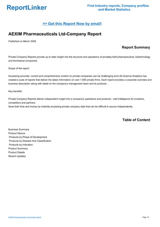 Find Industry reports, Company profiles
ReportLinker                                                                      and Market Statistics



                                           >> Get this Report Now by email!

AEXIM Pharmaceuticals Ltd-Company Report
Published on March 2009

                                                                                                            Report Summary

Private Company Reports provide up to date insight into the structure and operations of privately-held pharmaceutical, biotechnology
and biomedical companies.


Scope of the report:


Accessing accurate, current and comprehensive content on private companies can be challenging and Life Science Analytics has
created a suite of reports that deliver the latest information on over 1,000 private firms. Each report provides a corporate overview and
business description along with detail on the company's management team and its products. .


Key benefits:


Private Company Reports deliver independent insight into a company's operations and products - vital intelligence for investors,
competitors and partners.
Save both time and money by instantly accessing private company data that can be difficult to source independently.




                                                                                                             Table of Content

Business Summary
Product Glance
Products by Phase of Development
Products by Disease Hub Classification
Products by Indication
Product Summary
Product Details
Recent Updates




AEXIM Pharmaceuticals Ltd-Company Report                                                                                        Page 1/3
 