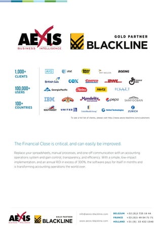 To see a full list of clients, please visit http://www.aexis-blackline.com/customers
CLIENTS
USERS
100,000+
100+
COUNTRIES
BOEING1,000+
www.aexis-blackline.com
Replace your spreadsheets, manual processes, and one-off communication with an accounting
operations system and gain control, transparency, and efficiency. With a simple, low-impact
implementation, and an annual ROI in excess of 300%, the software pays for itself in months and
is transforming accounting operations the world over.
The Financial Close is critical, and can easily be improved.
 