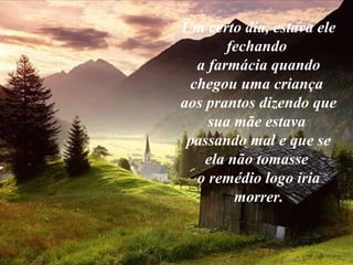 Um certo dia, estava ele
        fechando
  a farmácia quando
 chegou uma criança
aos prantos dizendo que
    sua mãe estava
 passando mal e que se
    ela não tomasse
  o remédio logo iria
         morrer.
 