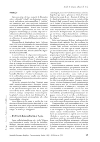 Danielle de G. Santos & Roberto N. de Sá 
Introdução 
O presente artigo estrutura-se a partir de elaborações 
sobre o existencial “cuidado”, com destaque aos seus mo-dos 
de realização na contemporaneidade. O “cuidado” 
será considerado, aqui, como constituinte fundamental 
da existência desde a compreensão fenomenológico-exis-tencial 
do homem e norteará a reflexão sobre o cuidado 
psicoterapêutico. Especificamente, na clínica sob esta 
perspectiva fenomenológica, o “cuidado” surge como te-mática 
essencialmente articulada ao questionamento so-bre 
o sentido da existência cotidiana, das experiências 
de sofrimento e de suas possibilidades de modulações e 
transformações. 
Algumas obras do filósofo alemão Martin Heidegger 
(1889-1976) foram utilizadas a fim de trazer subsídios às 
discussões, são elas: Ser e tempo (1927/1999), Seminários 
de Zollikon (1987/2009) e as conferências A época das vi-sões 
de mundo (1938/1962), A Virada (1950/1976) e A ques-tão 
da técnica (1953/2010). 
O desenvolvimento do artigo se apresenta organiza-do 
em quatro momentos, marcados por subtítulos que 
procuram dar um ritmo à reflexão. O primeiro momen-to, 
“O sofrimento existencial na era da técnica”, procura 
situar as experiências contemporâneas de sofrimento a 
partir das transformações do horizonte histórico de sen-tido 
que instauram a modernidade técnica. No segundo 
momento, “Cuidado e liberdade como dimensões ontoló-gicas 
da existência”, os aspectos ontológico-existenciais 
“cuidado”, “liberdade” e “verdade” são tematizados a par-tir 
da analítica da existência e tomados como referência 
para investigar os fenômenos do sofrimento e sua com-preensão 
clínica. 
No terceiro momento, intitulado “Pensando nosso 
modo contemporâneo de existir e de cuidar”, retoma-mos 
a meditação sobre a contemporaneidade, buscan-do 
nos aproximarmos um pouco mais dos nossos mo-dos 
cotidianos de ser, sofrer e cuidar. Por fim, o quarto 
momento, “Atenção e compreensão no cuidado psico-terapêutico” 
retoma e aborda mais detidamente a di-nâmica 
s o c do acontecimento psicoterapêutico sob o olhar 
i r fenomenológico-existencial. 
ó t s Nosso objetivo geral é pensar os sentidos das expe-riências 
i H cotidianas de sofrimento, destacando as expe-riências 
u de adoecimento psíquico e sua compreensão e 
o cuidado psicoterapêuticos sob uma perspectiva fenome-nológica 
s o c de modulação heideggeriana. 
i r ó Te s 1. O Sofrimento Existencial na Era da Técnica 
o d u t Numa conferência publicada sob o título “A Época 
s E das Concepções de Mundo” (Die Zeit des Weltbildes), 
- Heidegger (1938/1962) aponta cinco fenômenos caracte-rísticos 
o g dos tempos modernos. Os dois primeiros são a 
i t r ciência e a técnica, sendo esta entendida não como apli-cação 
A Revista da Abordagem Gestáltica - Phenomenological Studies – XIX(1): 53-59, jan-jul, 2013 
54 daquela, mas como “uma transformação autônoma 
da prática” que impõe a aplicação da ciência. O terceiro 
fenômeno é a redução da arte à dimensão da Estética, isto 
é, a obra de arte torna-se objeto de uma vivência estética 
da subjetividade humana. O quarto fenômeno é a redu-ção 
da História ao horizonte da cultura - das realizações 
históricas importa aquilo que diz respeito aos valores da 
cultura humana. Finalmente, o quinto fenômeno aponta-do 
é o desaparecimento dos deuses, o que não significa 
uma exclusão da religiosidade e, sim, a sua transforma-ção 
em vivência religiosa do sujeito com a proliferação 
das interpretações históricas e psicológicas dos mitos e 
das religiões. 
Entre esses fenômenos, Heidegger analisa mais deti-damente 
a ciência e a técnica. Uma das transformações 
históricas mais essenciais para a plena instauração da 
chamada Época Moderna é justamente a constituição 
desse modo de saber como lugar de verdade e legitima-ção 
dos discursos nas mais diversas áreas da existência. 
Perguntar pelo sentido significa, para o mundo moderno, 
perguntar pela “razão” de algo, enquanto o pensamento 
se restringe ao “cálculo”. Calcular não se refere, aqui, ao 
significado restrito de operação numérica e, sim, a toda 
apreensão e controle das coisas por meio de representa-ções 
conceituais. 
O mundo moderno opera uma inversão com relação 
às perspectivas tradicionais que procuram manter em 
aberto, através da experiência de sacralidade do verbo, a 
tensão entre as manifestações existenciais do sentido e 
sua fonte inefável, irredutível a causas e razões. O logos 
moderno, ao invés de ser tomado como uma manifestação 
parcial do logos enquanto abertura originária de senti-do, 
silêncio de onde brota qualquer linguagem, tornou- 
-se uma estrutura abstrata e universal, um meta-modelo 
formal capaz de gerar, por cálculo combinatório, todos 
os modelos possíveis de informação. A linguagem e cál-culo 
inverteram as suas relações: o cálculo não é mais 
uma possibilidade restrita da linguagem, mas o horizonte 
transcendental que fundamenta e governa qualquer lin-guagem 
possível. O fato de que todas as disciplinas mo-dernas 
que tomam, de algum modo, a linguagem por ob-jeto, 
sentem-se cada vez mais à vontade no âmbito da sin-taxe, 
em detrimento da semântica, expressa tal inversão. 
Um sintoma deste modo contemporâneo de ser é a sua 
incapacidade evidente de lidar com os fenômenos que 
resistem de modo mais persistente a um enquadramen-to 
sob as categorias de significação disponíveis: a dor, a 
solidão, o amor, o envelhecimento e a morte. Na medi-da 
em que as experiências de angústia parecem sempre 
refratárias às respostas que o planejamento técnico da 
vida oferece, amplia-se a necessidade de desvio e controle 
dessas experiências. Eliminar rapidamente o sofrimento 
psíquico é eliminar qualquer experiência que questione 
os limites aceitáveis do horizonte cotidiano de sentido. 
É por essa necessidade compulsiva de abafar tudo que 
ameace a autonomia absoluta de sua perspectiva técni- 
 