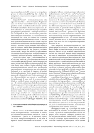 A Existência como “Cuidado”: Elaborações Fenomenológicas sobre a Psicoterapia na Contemporaneidade 
ca, que a cultura do séc. XX tornou-se, na adequada ex-pressão 
analgésicos”, comportamento que parece ainda hoje em 
plena expansão. 
Enquanto “projeto”, a cultura moderna oscila entre 
o pessimismo cético e o otimismo ingênuo. No primeiro 
caso, uma abertura unilateral à dimensão do presente es-gota 
à satisfação irrestrita dos desejos; no segundo caso, do-mina 
pelo progresso, planejamento e estocagem de recursos. 
Ou nada depende de nós e, ante essa alienação fatalista, 
é melhor aproveitar o momento, ou tudo depende exclu-sivamente 
à necessidade de garantir o bem-estar futuro. Na verdade, 
essas posturas alimentam-se reciprocamente. Segundo 
esse modo de correspondência ao sentido do tempo e do 
mundo, a esperança só pode ser vivida como espera, da 
parte de um sujeito, por um objeto que será acessível num 
dado instante do tempo. Por isso, a esperança moderna, 
quando se dá, é sempre desconfiada, porque a esperan-ça, 
como confiança, só tem lugar onde há lembrança da 
conjuntura originária de homem, mundo, tempo e ser. 
Entretanto, quanto mais a contemporaneidade se 
afirma como realização cultural do modo calculante de 
correspondência ao sentido, mais realiza também, sem o 
querer, a experiência das limitações desse modo de aber-tura. 
o pressentimento incômodo do que não se deixa nivelar. 
Justamente aí, na experiência do fracasso e da insufici-ência 
quando ele é, do ponto de vista técnico, plenamente efi-caz 
de transformação do nosso modo de escuta e correspon-dência 
transformação, nem evitar o perigo, apenas impondo uma 
ética ao uso instrumental da técnica, mas a meditação 
do homem, guiada pela angústia perante a incontornável 
dimensão trágica e finita da existência, pode conduzí-lo 
a uma relação mais livre com a era da técnica. “Essa li-berdade 
sua dor no sentido em que, longe de dela se desfazer ou 
de esquecê-la, ele a habita” (Heidegger, 1950/1976, p. 144). 
2. Cuidado e Liberdade como Dimensões Ontológicas 
55 
A r t i g o - E s t u d o s Te ó r i c o s o u H i s t ó r i c o s 
de Kolakowski, (1981, Cap. IX) a “cultura dos 
todo sentido ao imediatismo do consumo, que visa 
a dimensão do futuro como realização assegurada 
de nós, e assim, não há tempo para viver frente 
Quanto maior o esforço “técnico-calculante” de ni-velamento 
do sentido em que pode haver sentido, maior 
do planejamento técnico global (principalmente 
e bem-sucedido), é que se geram as possibilidades 
ao sentido. O homem não pode, através da previ-são 
e do controle, conduzir a essência da técnica a uma 
se assemelha àquela de um homem que ‘supera’ 
Revista da Abordagem Gestáltica - Phenomenological Studies – XIX(1): 53-59, jan-jul, 2013 
da Existência 
Em sua analítica da existência, elaborada em Ser e 
Tempo, Heidegger investiga o modo de ser do homem, 
que ele denomina com os termos “existência”, “ser-aí” e 
“ser-no-mundo”. O prefixo “ex”, de “ex-istência”, signifi-ca 
“fora de” e é equivalente à partícula “aí” de “ser-aí” e 
à palavra “mundo” na expressão “ser-no-mundo”. As três 
designações indicam, portanto, a relação indissociável 
do homem com o seu “fora”, com o seu “aí” ou “mundo”. 
Nomeiam o homem a partir de sua relação essencial com 
a abertura de sentido, com a abertura do ser. Ser-aí é o 
modo de ser do ente que questiona sobre o sentido do 
seu ser, do ser dos outros entes e da totalidade dos entes, 
ainda quando, na maioria das vezes, não explicite de for-ma 
elaborada esse questionamento na ocupação cotidia-na 
com os entes. A questão do ser não é, portanto, neste 
sentido, uma abstração filosófica, o homem já é, desde 
sempre, pré-ocupado com a questão do ser. Apesar de, 
inicialmente e na maioria das vezes, nos conduzirmos na 
vida como se tudo já estivesse simplesmente dado antes 
e independentemente de nós, e não houvesse nenhuma 
questão pertinente relativa ao ser, esse modo de se com-portar 
não é senão uma das correspondências possíveis 
à questão do ser. 
Nesta perspectiva, a compreensão não é uma com-petência 
específica da qual o homem pode ser mais ou 
menos dotado. Se o ser-aí é sempre ser-no-mundo-com, 
enquanto abertura em que se desvela o sentido de tudo 
que nos vem ao encontro, já somos sempre compreensão 
em nosso ser mais próprio. A compreensão é, assim, um 
dos traços ontológico-existenciais do nosso existir. Mas, 
essa compreensão nunca é uma apreensão intelectual afe-tivamente 
neutra e que só posteriormente é acrescida de 
algum sentimento. A abertura de sentido que nos cons-titui 
já é, também, desde sempre, uma atmosfera afetiva 
que dá tom e coloração àquilo que nela vem à luz. Essa 
dimensão afetiva originária da existência enquanto aber-tura 
compreensiva, Heidegger (1927/1999, cap. V) nomeia 
como “disposição”. Compreensão e disposição afetiva são 
existenciais constitutivos do “aí” do ser-aí. 
A analítica dirige, ainda, o seu olhar para a coti-dianidade 
da existência (Heidegger, 1927/1999, cap.IV), 
descobrindo aí a impropriedade e a impessoalidade de 
suas realizações medianas, bem como as possibilidades 
de transformação que já sempre lhe pertencem. A essa 
unidade existencial-ontológica do ser-aí, Heidegger de-nomina 
com o termo “cuidado” (Sorge): “o ser do Dasein 
diz preceder a si mesmo por já ser em (no mundo) como 
ser junto a (os entes que vêm ao encontro dentro do mun-do)” 
(1927/1999, p. 257). Esta designação do ser do homem 
como “cuidado” é um desenvolvimento integrador da 
multiplicidade estrutural que a análise fenomenológica 
do “ser-no-mundo” elabora na analítica existencial. Por 
não ser nenhuma “substância” ou “ser-simplesmente-da-do”, 
o ser-aí se dá sempre “no-mundo”, numa estrutura 
de significância, num contexto de relações. 
Heidegger (1927/1999, cap. VI) distingue dois modos 
fundamentais do “cuidado”: nas relações do ser-aí com 
os entes cujo modo de ser é simplesmente dado, ele em-prega 
o termo “ocupação” (Besorgen); quando se trata 
das relações com os outros homens ele usa o termo “pre-ocupação” 
(Fürsorge). Apesar dessa distinção, o modo 
cotidiano e mediano da “preocupação” com os outros é 
 