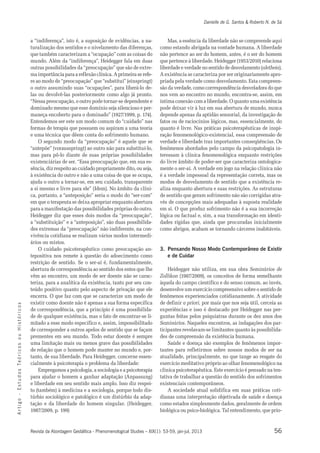 Danielle de G. Santos & Roberto N. de Sá 
a “indiferença”, isto é, a suposição de evidências, a na-turalização 
dos sentidos e o nivelamento das diferenças, 
que também caracterizam a “ocupação” com as coisas do 
mundo. Além da “indiferença”, Heidegger fala em duas 
outras possibilidades da “preocupação” que são de extre-ma 
importância para a reflexão clínica. A primeira se refe-re 
ao modo de “preocupação” que “substitui” (einspringt) 
o outro assumindo suas “ocupações”, para liberá-lo de-las 
ou devolvê-las posteriormente como algo já pronto. 
“Nessa preocupação, o outro pode tornar-se dependente e 
dominado mesmo que esse domínio seja silencioso e per-maneça 
encoberto para o dominado” (1927/1999, p. 174). 
Entendemos ser este um modo comum do “cuidado” nas 
formas de terapia que possuem ou aspiram a uma teoria 
e uma técnica que dêem conta do sofrimento humano. 
O segundo modo da “preocupação” é aquele que se 
“antepõe” (vorausspringt) ao outro não para substituí-lo, 
mas para pô-lo diante de suas próprias possibilidades 
existenciárias de ser. “Essa preocupação que, em sua es-sência, 
diz respeito ao cuidado propriamente dito, ou seja, 
à existência do outro e não a uma coisa de que se ocupa, 
ajuda o outro a tornar-se, em seu cuidado, transparente 
a si mesmo e livre para ele” (Idem). No âmbito da clíni-ca, 
portanto, a “anteposição” seria o modo do “ser-com” 
em que o terapeuta se deixa apropriar enquanto abertura 
para a manifestação das possibilidades próprias do outro. 
Heidegger diz que esses dois modos da “preocupação”, 
a “substituição” e a “anteposição”, são duas possibilida-des 
extremas da “preocupação” não indiferente, na con-vivência 
cotidiana se realizam vários modos intermedi-ários 
ou mistos. 
O cuidado psicoterapêutico como preocupação an-tepositiva 
nos remete à questão do adoecimento como 
restrição de sentido. Se o ser-aí é, fundamentalmente, 
abertura de correspondência ao sentido dos entes que lhe 
vêm ao encontro, um modo de ser doente não se carac-teriza, 
para a analítica da existência, tanto por seu con-teúdo 
positivo quanto pelo aspecto de privação que ele 
encerra. O que faz com que se caracterize um modo de 
existir como doente não é apenas a sua forma específica 
de correspondência, que a princípio é uma possibilida-de 
s o c i r de qualquer existência, mas o fato de encontrar-se li-mitado 
ó t s a esse modo específico e, assim, impossibilitado 
i H de corresponder a outros apelos de sentido que se façam 
u prementes em seu mundo. Todo estar doente é sempre 
o uma limitação mais ou menos grave das possibilidades 
s o c de relação que o homem pode manter no mundo e, por-tanto, 
i r de sua liberdade. Para Heidegger, concerne essen-cialmente 
ó Te à psicoterapia o problema da liberdade: 
s Empregamos a psicologia, a sociologia e a psicoterapia 
o d para ajudar o homem a ganhar adaptação (Anpassung) 
u t e liberdade em seu sentido mais amplo. Isso diz respei-to 
s E (também) à medicina e a sociologia, porque todo dis-túrbio 
- sociológico e patológico é um distúrbio da adap-tação 
o g e da liberdade do homem singular. (Heidegger, 
i t r 1987/2009, p. 199) 
A Revista da Abordagem Gestáltica - Phenomenological Studies – XIX(1): 53-59, jan-jul, 2013 
56 Mas, a essência da liberdade não se compreende aqui 
como estando abrigada na vontade humana. A liberdade 
não pertence ao ser do homem, antes, é o ser do homem 
que pertence à liberdade. Heidegger (1953/2010) relaciona 
liberdade e verdade no sentido de desvelamento (aletheia). 
A existência se caracteriza por ser originariamente apro-priada 
pela verdade como desvelamento. Esta compreen-são 
da verdade, como correspondência desveladora do que 
nos vem ao encontro no mundo, encontra-se, assim, em 
íntima conexão com a liberdade. O quanto uma existência 
pode deixar vir à luz em sua abertura de mundo, nunca 
depende apenas da aptidão sensorial, da investigação de 
fatos ou de raciocínios lógicos, mas, essencialmente, do 
quanto é livre. Nas práticas psicoterapêuticas de inspi-ração 
fenomenológico-existencial, essa compreensão de 
verdade e liberdade traz importantes conseqüências. Os 
fenômenos abordados pelo campo da psicopatologia in-teressam 
à clínica fenomenológica enquanto restrições 
do livre âmbito de poder-ser que caracteriza ontologica-mente 
o ser-aí. A verdade em jogo na relação clínica não 
é a verdade impessoal da representação correta, mas os 
modos de desvelamento de sentido que a existência re-aliza 
enquanto abertura e suas restrições. As estruturas 
de sentido que geram sofrimento não são corrigidas atra-vés 
de concepções mais adequadas à suposta realidade 
em si. O que produz sofrimento não é a sua incorreção 
lógica ou factual e, sim, a sua transformação em identi-dades 
rígidas que, ainda que procuradas inicialmente 
como abrigos, acabam se tornando cárceres inabitáveis. 
3. Pensando Nosso Modo Contemporâneo de Existir 
e de Cuidar 
Heidegger não utiliza, em sua obra Seminários de 
Zollikon (1987/2009), os conceitos de forma semelhante 
àquela do campo científico e do senso comum, ao invés, 
desenvolve um exercício compreensivo sobre o sentido de 
fenômenos experienciados cotidianamente. A atividade 
de definir a priori, por mais que nos seja útil, cerceia as 
experiências e isso é destacado por Heidegger nas per-guntas 
feitas pelos psiquiatras durante os dez anos dos 
Seminários. Naqueles encontros, as indagações dos par-ticipantes 
revelavam-se limitantes quanto às possibilida-des 
de compreensão da existência humana. 
Saúde e doença são exemplos de fenômenos impor-tantes 
para refletirmos sobre nossos modos de ser na 
atualidade, principalmente, no que tange ao resgate do 
exercício meditativo próprio ao olhar fenomenológico na 
clínica psicoterapêutica. Este exercício é pensado na ten-tativa 
de trabalhar a questão do sentido dos sofrimentos 
existenciais contemporâneos. 
A sociedade atual solidifica em suas práticas coti-dianas 
uma interpretação objetivada de saúde e doença 
como estados simplesmente dados, geralmente de ordem 
biológica ou psico-biológica. Tal entendimento, que prio- 
 