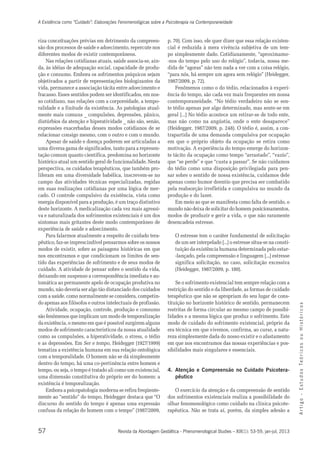 A Existência como “Cuidado”: Elaborações Fenomenológicas sobre a Psicoterapia na Contemporaneidade 
riza conceituações prévias em detrimento da compreen-são 
diferentes modos de existir contemporâneos. 
Nas relações cotidianas atuais, saúde associa-se, ain-da, 
às idéias de adequação social, capacidade de produ-ção 
e consumo. Embora os sofrimentos psíquicos sejam 
objetivados a partir de representações biologizantes da 
vida, permanece a associação tácita entre adoecimento e 
fracasso. Esses sentidos podem ser identificados, em nos-so 
cotidiano, nas relações com a corporeidade, a tempo-ralidade 
distúrbios da atenção e hiperatividade _ não são, senão, 
expressões exacerbadas desses modos cotidianos de se 
relacionar consigo mesmo, com o outro e com o mundo. 
Apesar de saúde e doença poderem ser articuladas a 
uma diversa gama de significados, tanto para a represen-tação 
histórico atual um sentido geral de funcionalidade. Nesta 
perspectiva, os cuidados terapêuticos, que também pro-liferam 
campo das atividades técnicas especializadas, regidas 
em suas realizações cotidianas por uma lógica de mer-cado. 
energia disponível para a produção, é um traço distintivo 
deste horizonte. A medicalização cada vez mais agressi-va 
e naturalizada dos sofrimentos existenciais é um dos 
sintomas mais gritantes deste modo contemporâneo de 
experiência de saúde e adoecimento. 
Para falarmos atualmente a respeito de cuidado tera-pêutico, 
modos de existir, sobre as paisagens históricas em que 
nos encontramos e que condicionam os limites de sen-tido 
cuidado. A atividade de pensar sobre o sentido da vida, 
deixando em suspenso a correspondência imediata e au-tomática 
mundo, não deveria ser algo tão distanciado dos cuidados 
com a saúde. como normalmente se considera, competin-do 
apenas aos filósofos e outros intelectuais de profissão. 
Atividade, ocupação, controle, produção e consumo 
são fenômenos que implicam um modo de temporalização 
da existência, o mesmo em que é possível surgirem alguns 
modos de sofrimento característicos da nossa atualidade 
como as compulsões, a hiperatividade, o stress, o tédio 
e as depressões. Em Ser e tempo, Heidegger (1927/1999) 
tematiza a existência humana em sua relação ontológica 
com a temporalidade. O homem não se dá simplesmente 
dentro do tempo, há uma co-pertinência entre homem e 
tempo, ou seja, o tempo é tratado ali como um existencial, 
uma dimensão constitutiva do próprio ser do homem: a 
existência é temporalização. 
Embora a psicopatologia moderna se refira freqüente-mente 
discurso do sentido do tempo é apenas uma expressão 
confusa da relação do homem com o tempo” (1987/2009, 
57 
A r t i g o - E s t u d o s Te ó r i c o s o u H i s t ó r i c o s 
dos processos de saúde e adoecimento, repercute nos 
e a finitude da existência. As patologias atual-mente 
mais comuns _ compulsões, depressões, pânico, 
comum quanto científica, predomina no horizonte 
em uma diversidade babélica, inscrevem-se no 
O controle compulsivo da existência, vista como 
faz-se imprescindível pensarmos sobre os nossos 
das experiências de sofrimento e de seus modos de 
ao permanente apelo de ocupação produtiva no 
ao “sentido” do tempo, Heidegger destaca que “O 
p. 70). Com isso, ele quer dizer que essa relação existen-cial 
é reduzida à mera vivência subjetiva de um tem-po 
simplesmente dado. Cotidianamente, “aproximamo- 
-nos do tempo pelo uso do relógio”, todavia, nossa me-dida 
de “agoras” não tem nada a ver com a coisa relógio, 
“para nós, há sempre um agora sem relógio” (Heidegger, 
1987/2009, p. 72). 
Fenômenos como o do tédio, relacionados à experi-ência 
do tempo, são cada vez mais frequentes em nossa 
contemporaneidade. “No tédio verdadeiro não se sen-te 
tédio apenas por algo determinado, mas sente-se em 
geral [...] No tédio acontece um retirar-se de todo ente, 
mas não como na angústia, onde o ente desaparece” 
(Heidegger, 1987/2009, p. 248). O tédio é, assim, a con-trapartida 
de uma demanda compulsiva por ocupação 
em que o próprio objeto da ocupação se retira como 
motivação. A experiência do tempo emerge do horizon-te 
tácito da ocupação como tempo “arrastado”, “vazio”, 
que “se perde” e que “custa a passar”. Se não cuidamos 
do tédio como uma disposição privilegiada para pen-sar 
sobre o sentido de nossa existência, cuidamos dele 
apenas como humor doentio que precisa ser combatido 
pela reabsorção irrefletida e compulsiva no mundo da 
produção e do lazer. 
Em meio ao que se manifesta como falta de sentido, o 
mundo não deixa de solicitar do homem posicionamentos, 
modos de produzir e gerir a vida, o que não raramente 
desencadeia estresse. 
O estresse tem o caráter fundamental de solicitação 
de um ser interpelado [...] o estresse situa-se na consti-tuição 
da existência humana determinada pelo estar- 
-lançado, pela compreensão e linguagem [...] estresse 
significa solicitação, no caso, solicitação excessiva 
(Heidegger, 1987/2009, p. 180). 
Se o sofrimento existencial tem sempre relação com a 
restrição do sentido e da liberdade, as formas de cuidado 
terapêutico que não se apropriam do seu lugar de cons-tituição 
no horizonte histórico de sentido, permanecem 
restritas de forma circular ao mesmo campo de possibi-lidades 
e a mesma lógica que produz o sofrimento. Este 
modo de cuidado do sofrimento existencial, próprio da 
era técnica em que vivemos, confirma, ao curar, a natu-reza 
simplesmente dada do nosso existir e o afastamento 
em que nos encontramos das nossas experiências e pos-sibilidades 
mais singulares e essenciais. 
4. Atenção e Compreensão no Cuidado Psicotera-pêutico 
O exercício da atenção e da compreensão de sentido 
dos sofrimentos existenciais realiza a possibilidade do 
olhar fenomenológico como cuidado na clínica psicote-rapêutica. 
Não se trata aí, porém, da simples adesão a 
Revista da Abordagem Gestáltica - Phenomenological Studies – XIX(1): 53-59, jan-jul, 2013 
 
