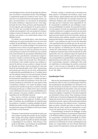 Danielle de G. Santos & Roberto N. de Sá 
uma abordagem teórica, através da aquisição de informa-ções 
conceituais e treinamento técnico. Para Heidegger, 
a compreensão própria da existência como “ser-aí” (Da-sein) 
não é um empreendimento meramente teórico, im-plica, 
necessariamente, um movimento de apropriação 
dos modos cotidianos e impessoais de ser e uma singu-larização 
do existir. Passa, portanto, pela disposição afe-tiva 
da angústia, pela antecipação do ser-para-a-morte e 
pela “de-cisão” por um poder-ser próprio e singular. O 
cuidado psicoterapêutico sob uma perspectiva fenome-nológico- 
existencial demanda o modo de existir do te-rapeuta 
e não apenas o seu conhecimento teórico e ha-bilidade 
técnica. 
O cuidado, em um sentido ôntico, como intervenção 
voltada para um ente já constituído em seu ser, tem como 
condição de possibilidade o fato de que o homem é, an-tes, 
cuidado em um sentido ontológico. Só é possível nos 
ocuparmos com as coisas e nos preocuparmos com os ou-tros 
porque as coisas e os outros já se abriram em seu ser 
como presenças na abertura de sentido que nos constitui 
mais essencialmente do que qualquer identidade positi-va. 
Assim como, para Husserl, a consciência é sempre in-tencional, 
é sempre consciência de algo, para Heidegger, 
ser homem é sempre ser-no-mundo-com. Denominar o 
ser do homem como cuidado exprime essa condição es-sencial 
de abertura em que acontece a doação do senti-do. 
Quando nos damos conta da presença de outro que 
diante de nós demanda ajuda, nosso “olhar” já posicionou 
previamente esse outro em seu ser-outro, atribuindo-lhe 
e subtraindo-lhe possibilidades de ser. O cuidado ôntico 
que lhe podemos fornecer já está previamente limitado 
por esse cuidado ontológico mais originário. Por isso, é 
de fundamental importância para o cuidado psicotera-pêutico 
um movimento de suspensão e recuo ante as de-mandas 
imediatas do sofrimento tal como aparece dado 
à experiência cotidiana e um exame do próprio campo 
experiencial de sentido em que ele se constitui. Esse tipo 
de atenção permite que o cuidado clínico não se restrinja 
a uma substituição do outro em suas possibilidades pró-prias 
e pessoais, mas possa, também, convidar o outro à 
s o c experiência de sua liberdade essencial. 
i r Essa mesma condição ontológica negativa, que 
ó t s Heidegger denomina como poder-ser, fundada na liber-dade 
i H e fundadora das possibilidades de singularização 
u da existência, é, também, a condição ontológica de possi-bilidade 
o dos modos restritos da cotidianidade mediana e 
s o c da angustiante ameaça de indigência radical que sempre 
i r paira sobre o existir humano. 
ó Te s O homem é essencialmente necessitado de ajuda, por 
o d estar sempre em perigo de se perder, de não conseguir 
u t lidar consigo. Este perigo é ligado à liberdade do ho-mem. 
s E Toda a questão do poder-ser-doente está ligada 
- à imperfeição de sua essência. Toda doença é uma 
o g perda de liberdade, uma limitação de possibilidade 
i t r de viver (Heidegger, 1987/2009, p. 276). 
A Revista da Abordagem Gestáltica - Phenomenological Studies – XIX(1): 53-59, jan-jul, 2013 
58 Portanto, o perigo e a salvação não se encontram em 
lados opostos e excludentes da existência, assim como 
saúde e doença. Apenas daquele ente cujo ser é liberdade, 
é abertura, faz sentido falar em restrição existencial, em 
sofrimento. Pagamos, pelo contínuo desvio da angústia, 
com algo que nos é essencial, nossa capacidade de ver, 
de corresponder à realidade em suas múltiplas e miste-riosas 
possibilidades de sentido. Só é possível livrarmo- 
-nos da angústia, livrando-nos igualmente da realidade. 
A solidão existencial e a angústia da morte não são meros 
estados mórbidos ou patológicos, que podem ser solucio-nados 
por intervenções dos técnicos da saúde. Apenas no 
silêncio da hora mais solitária, quando se cala o alarido 
impessoal dos desejos e representações correntes do “todo 
mundo”, é que podemos nos pôr à escuta das demandas 
e dos questionamentos de sentido que nos são mais pró-prios 
e singulares. As práticas psicoterápicas podem aco-lher 
tal angústia e as reflexões que ela suscita, não em 
virtude dos conhecimentos teóricos e das técnicas que 
as legitimam enquanto lugar institucionalizado de saber 
especialista, mas, sim, enquanto espaço de suspensão da 
atitude natural, tanto científica quanto do senso comum, 
e de correspondência às perplexidades e questionamentos 
legitimamente provocados por nossa condição existen-cial. 
A psicoterapia, enquanto “cuidado pela vida”, pode 
ser explicitada na terminologia da analítica existencial 
como: “o estar-com que co-responde ao outro enquanto 
abertura às suas mais diversas e próprias possibilidades 
de ser” (Sá, 2002). 
Considerações Finais 
Hoje em dia, psicoterapeutas de diferentes abordagens 
reconhecem cada vez mais as transformações históricas 
das manifestações psicopatológicas do sofrimento exis-tencial. 
Estruturas recorrentes no contexto vitoriano do 
período de emergência da psicanálise, como, por exemplo, 
a histeria, são hoje mais raras, ao passo que os diversos 
transtornos ligados à compulsão se tornaram freqüentes 
nas demandas clínicas atuais. Essas mudanças tornam 
evidente que os transtornos diagnosticados pela psicopa-tologia 
não são estruturas internas de uma subjetividade 
separada do mundo e apenas influenciada pelo ambiente 
através da educação e das relações sociais. A fenomeno-logia 
nos ajuda a entender que todos os modos de ser do 
homem não são, senão, modos de compreender e se rela-cionar 
com aquilo que nos vem ao encontro no mundo. 
A fenomenologia existencial de Heidegger recebeu 
uma importante influência do pensamento hermenêuti-co 
de Wilhelm Dilthey (Casanova, 2009), que lhe permi-tiu 
compreender a irredutível historicidade da existên-cia 
humana enquanto abertura de sentido. Assim, as ex-periências 
de sofrimento do mundo contemporâneo não 
podem ser compreendidas em uma direção libertadora 
apenas através de explicações causais que tentem redu- 
 