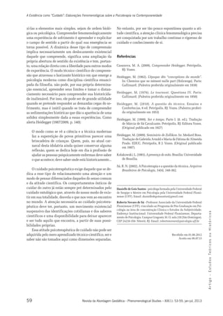 A Existência como “Cuidado”: Elaborações Fenomenológicas sobre a Psicoterapia na Contemporaneidade 
zí-las a elementos mais simples, sejam de ordem bioló-gica 
uma experiência de sofrimento é apreender e explicitar 
o campo de sentido a partir do qual sua emergência se 
torna possível. A dinâmica desse tipo de compreensão 
implica necessariamente um deslocamento existencial 
daquele que compreende, significa uma ampliação da 
própria abertura de sentido da existência e tem, portan-to, 
uma relação direta com a liberdade para outros modos 
de experiência. O modo técnico científico de compreen-são 
psicologia moderna como disciplina científica emanci-pada 
inalienável. Por isso, ele pode ser de grande utilidade 
quando se pretende responder as demandas cegas do so-frimento, 
as sedimentações históricas que dão a aparência de uma 
solidez simplesmente dada a essas experiências. Como 
alerta Heidegger (1987/2009, p. 140): 
O modo como se vê a ciência e a técnica modernas 
faz a superstição de povos primitivos parecer uma 
brincadeira de crianças. Quem, pois, no atual car-naval 
reflexão, quem se dedica hoje em dia à profissão de 
ajudar as pessoas psiquicamente enfermas deve saber 
o que acontece; deve saber onde está historicamente... 
O cuidado psicoterapêutico exige daquele que se de-dica 
a esse tipo de relacionamento uma atenção e um 
modo de pensar diferenciados daqueles do senso comum 
e da atitude científica. Os comportamentos ônticos de 
cuidar do outro já estão sempre pré determinados pelo 
cuidado ontológico que, através do nosso modo de exis-tir 
em sua totalidade, desvela o que nos vem ao encontro 
no mundo. A atenção necessária ao cuidado psicotera-pêutico 
suspensivo das identificações cotidianas e dos saberes 
científicos e uma disponibilidade para deixar aparecer 
e ser tudo aquilo que encontra, a partir de suas possi-bilidades 
59 
A r t i g o - E s t u d o s Te ó r i c o s o u H i s t ó r i c o s 
ou psicológica. Compreender fenomenologicamente 
que atravessa o horizonte histórico em que emerge a 
da filosofia, não pode, por sua própria determina-ção 
essencial, apreender seus limites e tomar o distan-ciamento 
necessário para compreender sua historicida-de 
mas é inútil quando se trata de compreender 
desta idolatria ainda quiser conservar alguma 
deve ter, portanto, um movimento existencial 
Revista da Abordagem Gestáltica - Phenomenological Studies – XIX(1): 53-59, jan-jul, 2013 
próprias. 
Essa atitude psicoterapêutica de cuidado não pode ser 
adquirida pelo mero aprendizado técnico-científico, ser e 
saber não são tomados aqui como dimensões separadas. 
No entanto, por ser tão pouco espontânea quanto a ati-tude 
científica, a atenção clínica fenomenológica precisa 
ser conquistada por um trabalho contínuo e rigoroso de 
cuidado e conhecimento de si. 
Referências 
Casanova, M. A. (2009). Compreender Heidegger. Petrópolis, 
RJ: Vozes. 
Heidegger, M. (1962). L’époque dés “conceptions du monde”. 
In: Chemins que ne mènent nulle part (Holzwege). Paris: 
Gallimard. (Palestra proferida originalmente em 1938) 
Heidegger, M. (1976). Le tournant. Questions IV. Paris: 
Gallimard. (Palestra proferida originalmente em 1950) 
Heidegger, M. (2010). A questão da técnica. Ensaios e 
Conferências, 6 ed. Petrópolis, RJ: Vozes. (Palestra proferi-da 
originalmente em 1953) 
Heidegger, M. (1999). Ser e tempo. Parte I. (8. ed.). Tradução 
de Márcia de Sá Cavalcante. Petrópolis, RJ: Editora Vozes. 
(Original publicado em 1927) 
Heidegger, M. (2009). Seminário de Zollikon. In: Medard Boss. 
Tradução de Gabriela Arnold e Maria de Fátima de Almeida 
Prado. EDUC. Petrópolis, R J: Vozes. (Original publicado 
em 1987). 
Kolakowski, L. (1981). A presença do mito. Brasília: Universidade 
de Brasília. 
Sá, R. N. (2002). A Psicoterapia e a questão da técnica. Arquivos 
Brasileiros de Psicologia, 54(4). 348-362. 
Danielle de Gois Santos - psicóloga formada pela Universidade Federal 
de Sergipe e Mestre em Psicologia pela Universidade Federal Flumi-nense 
(UFF). Email: danielledegoissantos@gmail.com 
Roberto Novaes de Sá - Professor Associado da Universidade Federal 
Fluminense (UFF), vinculado ao Programa de Pós-Graduação em Psi-cologia 
na área de concentração Clínica e Estudos da Subjetividade. 
Endereço Institucional: Universidade Federal Fluminense, Departa-mento 
de Psicologia. Campus Gragoatá, bl. O, sala 218 (São Domingos). 
CEP 24210-350. Niterói, RJ. Email: robertonovaes@psicologia.uff.br 
Recebido em 01.06.2012 
Aceito em 06.07.13 
