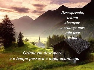 Desesperado, tentou alcançar  a criança mas não teve êxito. Gritou em desespero... e o tempo passava e nada acontecia. 