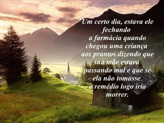 Um certo dia, estava ele fechando  a farmácia quando chegou uma criança  aos prantos dizendo que sua mãe estava  passando mal e que se ela não tomasse  o remédio logo iria morrer. 