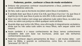 Podemos, porém , conhecer a Deus de modo verdadeiro
■ Embora não possamos conhecer exaustivamente a Deus, podemos conhecer
coisas verdadeiras sobre ele.
■ De fato, tudo o que as Escrituras nos falam sobre Deus é verdadeiro.
■ É verdade dizer que Deus é amor (I Jo 4.8), que Deus é luz (I Jo 1.5), que Deus é
espírito (Jo 4.24), que Deus é justo ou reto (Rm 3.26) e assim por diante.
■ Dizer isso não implica nem exige que saibamos tudo sobre Deus, ou sobre seu
amor, ou sobre sua justiça ou sobre qualquer outro atributo.
■ Quando digo que tenho três filhos, essa afirmação é integralmente verdadeira,
ainda que eu não saiba tudo sobre os meus filhos, nem sequer sobre mim
mesmo.
■ Assim também é o nosso conhecimento de Deus: temos conhecimento
verdadeiro dele com base nas Escrituras, ainda que não tenhamos
conhecimento exaustivo.
■ Podemos conhecer alguns pensamentos de Deus — até muitos deles - com
base na Bíblia, e quando os conhecemos, como Davi, os consideramos
“preciosos” (Sl 139.17).
 