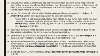 ■ Ora, algumas pessoas dizem que não podemos conhecer o próprio Deus, mas somente
fatos sobre ele ou o que ele faz. Outros dizem que não podemos conhecer a Deus como ele
é em si, mas somente na sua relação conosco (e aqui está implícito que essas duas coisas
são de algum modo diferentes).
■ Mas as Escrituras não afirmam isso. Várias passagens falam que podemos conhecer 0
próprio Deus. Lemos as seguintes palavras de Deus em Jeremias:
– Não se glorie o sábio na sua sabedoria, nem o forte, na sua força, nem o rico, nas suas
riquezas; mas o que se gloriar, glorie-se nisto: em me conhecer e saber que eu sou o
Senhor e faço misericórdia, juízo e justiça na terra; porque destas coisas me agrado,
diz o Senhor (Jr 9.23-24).
■ Aqui Deus diz que a fonte da nossa alegria e da nossa noção de importância deve vir não
das nossas capacidades ou posses, mas do fato de conhecê-lo.
■ Igualmente, ao orar ao Pai, Jesus pôde dizer: “E a vida eterna é esta: que te conheçam a ti,
o único Deus verdadeiro, e a Jesus Cristo, a quem enviaste” (Jo 17.3).
■ A promessa da nova aliança é que todos conheçam a Deus, “desde o menor deles até ao
maior” (Hb 8.11), e a primeira epístola de João nos diz que o Filho de Deus veio e nos deu
entendimento “para reconhecermos 0 verdadeiro” (I Jo 5.20; ver também G1 4.9; Fp 3.10; I
Jo 2.3; 4.8).
■ João pode dizer: "... eu vos escrevo, porque conheceis aquele que existe desde 0princípio” (I
Jo 2.13).
 