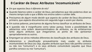 0 Caráter de Deus: Atributos 'incomunicáveis"
■ Em que aspectos Deus é diferente de nós?
■ Quando falamos sobre o caráter de Deus, percebemos que não podemos dizer ao
mesmo tempo tudo o que a Bíblia nos ensina sobre o caráter dele.
■ Precisamos de algum modo decidir que aspecto do caráter de Deus discutiremos
primeiro, que aspecto discutiremos em segundo lugar e assim por diante.
■ Em outras palavras, precisamos de alguma forma classificar os atributos de Deus.
■ A questão não é insignificante como talvez pareça. Existe a possibilidade de
adotarmos uma ordem desencaminhadora de atributos, ou de enfatizarmos
tanto alguns atributos que chegaríamos ao ponto de não apresentar
apropriadamente os outros.
■ Empregam-se vários métodos diferentes de classificação dos atributos de Deus.
■ Adotaremos a classificação provavelmente mais usada: os atributos
incomunicáveis de Deus (ou seja, aqueles atributos que Deus não partilha conosco
ou não nos “comunica”) e os seus atributos comunicáveis (aqueles que Deus
partilha conosco ou nos “comunica”).
 