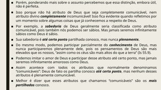 ■ Porém, ponderando mais sobre o assunto percebemos que essa distinção, embora útil,
não é perfeita.
■ Isso porque não há atributo de Deus que seja completamente comunicável, nem
atributo divino completamente incomunicável! Isso fica evidente quando refletimos por
um momento sobre algumas coisas que já conhecemos a respeito de Deus.
■ Por exemplo, a sabedoria de Deus geralmente seria classificada como atributo
comunicável, pois também nós podemos ser sábios. Mas jamais seremos infinitamente
sábios como Deus é sábio.
■ Sua sabedoria é até certo ponto partilhada conosco, mas nunca plenamente.
■ Do mesmo modo, podemos participar parcialmente do conhecimento de Deus, mas
nunca participaremos plenamente dele, pois os pensamentos de Deus são mais
elevados que os nossos, “assim como os céus são mais altos do que a terra” (Is 55.9).
■ Podemos imitar o amor de Deus e participar desse atributo até certo ponto, mas jamais
seremos infinitamente amorosos como Deus.
■ Assim acontece com todos os atributos que normalmente denominamos
“comunicáveis”: Deus de fato os partilha conosco até certo ponto, mas nenhum desses
atributos é plenamente comunicável.
■ Melhor é dizer que esses atributos que chamamos “comunicáveis” são os mais
partilhados conosco.
 