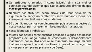 ■ Os atributos chamados “incomunicáveis” têm sua melhor
definição quando dizemos que são os atributos divinos de que
menos participamos.
■ Nenhum dos atributos incomunicáveis de Deus deixa de ter
alguma semelhança no caráter dos seres humanos. Deus, por
exemplo, é imutável, mas nós mudamos.
■ Só que não mudamos completamente, pois alguns aspectos do
nosso caráter permanecem em larga medida inalterados:
■ nossa identidade individual;
■ muitas das nossas características pessoais e alguns dos nossos
propósitos de longo prazo se conservam substancialmente
inalterados por muitos anos (e se manterão em larga medida
inalterados quando nos virmos livres do pecado e começarmos
a viver para sempre na presença de Deus).
 