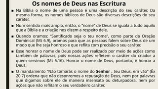 Os nomes de Deus nas Escritura
■ Na Bíblia o nome de uma pessoa é uma descrição do seu caráter. Da
mesma forma, os nomes bíblicos de Deus são diversas descrições do seu
caráter.
■ Num sentido mais amplo, então, o “nome” de Deus se iguala a tudo aquilo
que a Bíblia e a criação nos dizem a respeito dele.
■ Quando oramos: “Santificado seja o teu nome”, como parte da Oração
Dominical (Mt 6.9), oramos para que as pessoas falem sobre Deus de um
modo que lhe seja honroso e que reflita com precisão o seu caráter.
■ Esse honrar o nome de Deus pode ser realizado por meio de ações como
também de palavras, pois nossas ações refletem o caráter do criador a
quem servimos (Mt 5.16). Honrar o nome de Deus, portanto, é honrar a
Deus.
■ O mandamento “Não tomarás o nome do Senhor , teu Deus, em vão” (Êx
20.7) ordena que não desonremos a reputação de Deus, nem por palavras
que digamos sobre ele de maneira insensata ou deturpadora, nem por
ações que não reflitam o seu verdadeiro caráter.
 