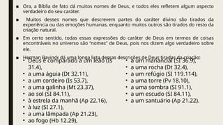 ■ Ora, a Bíblia de fato dá muitos nomes de Deus, e todos eles refletem algum aspecto
verdadeiro do seu caráter.
■ Muitos desses nomes que descrevem partes do caráter divino são tirados da
experiência ou das emoções humanas, enquanto muitos outros são tirados do resto da
criação natural.
■ Em certo sentido, todas essas expressões do caráter de Deus em termos de coisas
encontráveis no universo são “nomes” de Deus, pois nos dizem algo verdadeiro sobre
ele.
■ Herman Bavinck dá uma longa lista dessas descrições de Deus tiradas da criação:
• Deus é comparado a um leão (Is
31.4),
• a uma águia (Dt 32.11),
• a um cordeiro (Is 53.7),
• a uma galinha (Mt 23.37),
• ao sol (SI 84.11),
• à estrela da manhã (Ap 22.16),
• à luz (SI 27.1),
• a uma lâmpada (Ap 21.23),
• ao fogo (Hb 12.29),
• a um manancial (SI 36.9),
• a uma rocha (Dt 32.4),
• a um refúgio (SI 119.114),
• a uma torre (Pv 18.10),
• a uma sombra (SI 91.1),
• a um escudo (SI 84.11),
• a um santuário (Ap 21.22).
 
