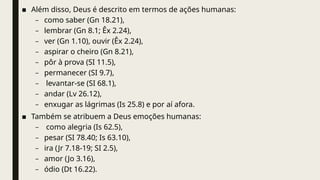 ■ Além disso, Deus é descrito em termos de ações humanas:
– como saber (Gn 18.21),
– lembrar (Gn 8.1; Êx 2.24),
– ver (Gn 1.10), ouvir (Êx 2.24),
– aspirar o cheiro (Gn 8.21),
– pôr à prova (SI 11.5),
– permanecer (SI 9.7),
– levantar-se (SI 68.1),
– andar (Lv 26.12),
– enxugar as lágrimas (Is 25.8) e por aí afora.
■ Também se atribuem a Deus emoções humanas:
– como alegria (Is 62.5),
– pesar (SI 78.40; Is 63.10),
– ira (Jr 7.18-19; SI 2.5),
– amor (Jo 3.16),
– ódio (Dt 16.22).
 